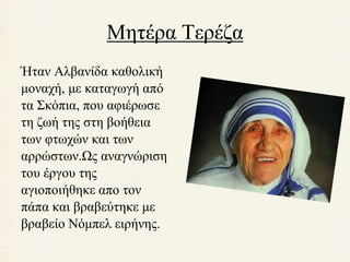 Μητέρα Τερέζα 
Ήταν Αλβανίδα καθολική 
μοναχή, με καταγωγή από 
τα Σκόπια, που αφιέρωσε 
τη ζωή της στη βοήθεια 
των φτωχών και των 
αρρώστων.Ως αναγνώριση 
του έργου της 
αγιοποιήθηκε απο τον 
πάπα και βραβεύτηκε με 
βραβείο Νόμπελ ειρήνης. 
 