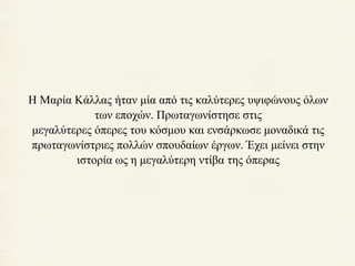 Η Μαρία Κάλλας ήταν μία από τις καλύτερες υψιφώνους όλων 
των εποχών. Πρωταγωνίστησε στις 
μεγαλύτερες όπερες του κόσμου και ενσάρκωσε μοναδικά τις 
πρωταγωνίστριες πολλών σπουδαίων έργων. Έχει μείνει στην 
ιστορία ως η μεγαλύτερη ντίβα της όπερας 
 
