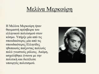 Μελίνα Μερκούρη 
Η Μελίνα Μερκούρη ήταν 
θαυμαστή πρέσβειρα του 
ελληνικού πολιτισμού στον 
κόσμο. Υπήρξε μία από τις 
σπουδαιότερες μία από τις 
σπουδαιότερες Ελληνίδες 
ηθοποιούς παίζοντας πολλούς 
πολύ γνωστούς ρόλους. Ακόμη, 
ασχολήθηκε έντονα με την 
πολιτική και διετέλεσε 
υπουργός πολιτισμού. 
 