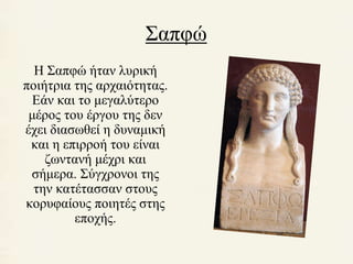 Σαπφώ 
Η Σαπφώ ήταν λυρική 
ποιήτρια της αρχαιότητας. 
Εάν και το μεγαλύτερο 
μέρος του έργου της δεν 
έχει διασωθεί η δυναμική 
και η επιρροή του είναι 
ζωντανή μέχρι και 
σήμερα. Σύγχρονοι της 
την κατέτασσαν στους 
κορυφαίους ποιητές στης 
εποχής. 
 