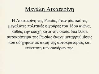 Μεγάλη Αικατερίνη 
Η Αικατερίνη της Ρωσίας ήταν μία από τις 
μεγαλύτες πολιτικές φιγούρες του 18ου αιώνα, 
καθώς την εποχή κατά την οποία διετέλεσε 
αυτοκράτειρα της Ρωσίας έκανε μεταρρυθμίσεις 
που οδήγησαν σε ακμή της αυτοκρατορίας και 
επέκταση των συνόρων της. 
 