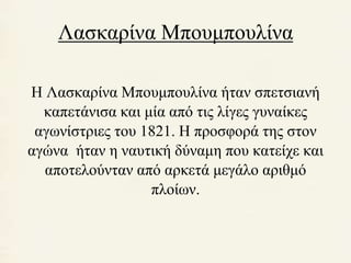 Λασκαρίνα Μπουμπουλίνα 
Η Λασκαρίνα Μπουμπουλίνα ήταν σπετσιανή 
καπετάνισα και μία από τις λίγες γυναίκες 
αγωνίστριες του 1821. Η προσφορά της στον 
αγώνα ήταν η ναυτική δύναμη που κατείχε και 
αποτελούνταν από αρκετά μεγάλο αριθμό 
πλοίων. 
 