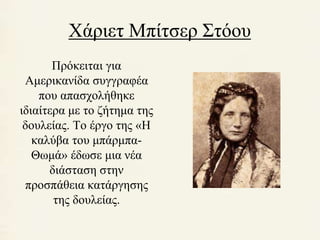 Χάριετ Μπίτσερ Στόου 
Πρόκειται για 
Αμερικανίδα συγγραφέα 
που απασχολήθηκε 
ιδιαίτερα με το ζήτημα της 
δουλείας. Το έργο της «Η 
καλύβα του μπάρμπα- 
Θωμά» έδωσε μια νέα 
διάσταση στην 
προσπάθεια κατάργησης 
της δουλείας. 
 
