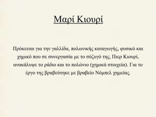 Μαρί Κιουρί 
Πρόκειται για την γαλλίδα, πολωνικής καταγωγής, φυσικό και 
χημικό που σε συνεργασία με το σύζυγό της, Πιερ Κιουρί, 
ανακάλυψε το ράδιο και το πολώνιο (χημικά στοιχεία). Για το 
έργο της βραβεύτηκε με βραβείο Νόμπελ χημείας. 
 