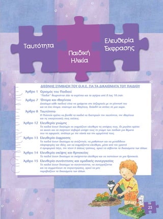 23 
¶·È‰ÈÎ‹ 
ΠÏÈÎ›· 
∂ÏÂ˘ıÂÚ›· 
OEÎÊÚ·ÛË˜ 
Δ·˘ÙfiÙËÙ· 
ÕÚıÚÔ 1 
ÕÚıÚÔ 7 
ÕÚıÚÔ 8 
ÕÚıÚÔ 12 
ÕÚıÚÔ 13 
ÕÚıÚÔ 14 
ÕÚıÚÔ 15 
¢π∂£¡Π™ ™Àªμ∞™Π Δ√À O.H.E. °π∞ Δ∞ ¢π∫∞πøª∞Δ∞ Δ√À ¶∞π¢π√À 
√ÚÈÛÌfi˜ ÙÔ˘ ¶·È‰ÈÔ‡ 
"¶·È‰È¿" ıÂˆÚÔ‡ÓÙ·È fiÏ· Ù· ÎÔÚ›ÙÛÈ· Î·È Ù· ·ÁfiÚÈ· ·fi 0 ¤ˆ˜ 18 ÂÙÒÓ. 
ŸÓÔÌ· Î·È Èı·Á¤ÓÂÈ· 
¢ÈÎ·›ˆÌ· Î¿ıÂ ·È‰ÈÔ‡ Â›Ó·È Ó· ÁÚ¿ÊÂÙ·È ÛÙÔ ÏËÍÈ·Ú¯Â›Ô ÌÂ ÙË Á¤ÓÓËÛ‹ ÙÔ˘ 
Î·È Ó· ¤¯ÂÈ fiÓÔÌ·, ÂÒÓ˘ÌÔ Î·È Èı·Á¤ÓÂÈ·, ‰ËÏ·‰‹ Ó· ·Ó‹ÎÂÈ ÛÂ ÌÈ· ¯ÒÚ·. 
Δ·˘ÙfiÙËÙ· 
Π ¶ÔÏÈÙÂ›· Ú¤ÂÈ Ó· ‚ÔËı¿ Ù· ·È‰È¿ Ó· ‰È·ÙËÚÔ‡Ó ÙËÓ Ù·˘ÙfiÙËÙ·, ÙËÓ Èı·Á¤ÓÂÈ· 
Î·È ÙÈ˜ ÔÈÎÔÁÂÓÂÈ·Î¤˜ ÙÔ˘˜ Û¯¤ÛÂÈ˜. 
∂ÏÂ˘ıÂÚ›· ÁÓÒÌË˜ 
Δ· ·È‰È¿ ¤¯Ô˘Ó ‰ÈÎ·›ˆÌ· Ó· ÂÎÊÚ¿˙Ô˘Ó ÂÏÂ‡ıÂÚ· ÙÈ˜ ·fi„ÂÈ˜ ÙÔ˘˜. √È ÌÂÁ¿ÏÔÈ Ú¤ÂÈ 
Ó· ·ÎÔ‡Ó Î·È Ó· ·›ÚÓÔ˘Ó ÛÔ‚·Ú¿ ˘fi„Ë ÙÔ˘˜ ÙË ÁÓÒÌË ÙˆÓ ·È‰ÈÒÓ ÁÈ· ı¤Ì·Ù· 
Ô˘ Ù· ·ÊÔÚÔ‡Ó, ·Ó¿ÏÔÁ· ÌÂ ÙËÓ ËÏÈÎ›· Î·È ÙËÓ ˆÚÈÌfiÙËÙ¿ ÙÔ˘˜. 
∂ÏÂ˘ıÂÚ›· ¤ÎÊÚ·ÛË˜ 
Δ· ·È‰È¿ ¤¯Ô˘Ó ‰ÈÎ·›ˆÌ· Ó· ·Ó·˙ËÙÔ‡Ó, Ó· Ì·ı·›ÓÔ˘Ó Î·È Ó· ÌÂÙ·‰›‰Ô˘Ó 
ÏËÚÔÊÔÚ›Â˜ Î·È È‰¤Â˜, Î·È Ó· ÂÎÊÚ¿˙ÔÓÙ·È ÂÏÂ‡ıÂÚ·, Ì¤Û· ·fi ÙÔÓ ÁÚ·Ùfi 
‹ ÚÔÊÔÚÈÎfi ÏfiÁÔ, ÙËÓ Ù¤¯ÓË ‹ ¿ÏÏÔ˘˜ ÙÚfiÔ˘˜, ·ÚÎÂ› Ó· Û¤‚ÔÓÙ·È Ù· ‰ÈÎ·ÈÒÌ·Ù· ÙˆÓ ¿ÏÏˆÓ. 
∂ÏÂ˘ıÂÚ›· ÛÎ¤„Ë˜ Î·È ıÚËÛÎÂ›·˜ 
Δ· ·È‰È¿ ¤¯Ô˘Ó ‰ÈÎ·›ˆÌ· Ó· ÛÎ¤ÊÙÔÓÙ·È ÂÏÂ‡ıÂÚ· Î·È Ó· ÈÛÙÂ‡Ô˘Ó ÛÂ ÌÈ· ıÚËÛÎÂ›·. 
∂ÏÂ˘ıÂÚ›· Û˘Ó¿ÓÙËÛË˜ Î·È ÔÌ·‰ÈÎ‹˜ Û˘ÓÂÚÁ·Û›·˜ 
Δ· ·È‰È¿ ¤¯Ô˘Ó ‰ÈÎ·›ˆÌ· Ó· Û˘Ó·ÓÙÈÔ‡ÓÙ·È, Ó· Û˘ÓÂÚÁ¿˙ÔÓÙ·È 
Î·È Ó· Û˘ÌÌÂÙ¤¯Ô˘Ó ÛÂ Û˘ÁÎÂÓÙÚÒÛÂÈ˜, ·ÚÎÂ› Ó· ÌËÓ 
·Ú·‚È¿˙Ô˘Ó Ù· ‰ÈÎ·ÈÒÌ·Ù· ÙˆÓ ¿ÏÏˆÓ. 
 