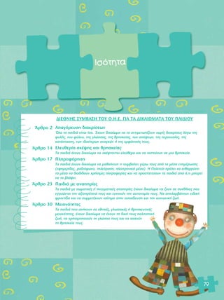 πÛfiÙËÙ· 
ÕÚıÚÔ 2 
ÕÚıÚÔ 14 
ÕÚıÚÔ 17 
ÕÚıÚÔ 23 
ÕÚıÚÔ 30 
∞·ÁfiÚÂ˘ÛË ‰È·ÎÚ›ÛÂˆÓ 
ŸÏ· Ù· ·È‰È¿ Â›Ó·È ›Û·. OE¯Ô˘Ó ‰ÈÎ·›ˆÌ· Ó· Ù· ·ÓÙÈÌÂÙˆ›˙Ô˘Ó ¯ˆÚ›˜ ‰È·ÎÚ›ÛÂÈ˜ ÏfiÁˆ ÙË˜ 
Ê˘Ï‹˜, ÙÔ˘ Ê‡ÏÔ˘, ÙË˜ ÁÏÒÛÛ·˜, ÙË˜ ıÚËÛÎÂ›·˜, ÙˆÓ ·fi„ÂˆÓ, ÙË˜ ÂÚÈÔ˘Û›·˜, ÙË˜ 
Î·Ù¿ÛÙ·ÛË˜, ÙˆÓ È‰È·›ÙÂÚˆÓ ·Ó·ÁÎÒÓ ‹ ÙË˜ ÂÌÊ¿ÓÈÛ‹˜ ÙÔ˘˜. 
∂ÏÂ˘ıÂÚ›· ÛÎ¤„Ë˜ Î·È ıÚËÛÎÂ›·˜ 
Δ· ·È‰È¿ ¤¯Ô˘Ó ‰ÈÎ·›ˆÌ· Ó· ÛÎ¤ÊÙÔÓÙ·È ÂÏÂ‡ıÂÚ· Î·È Ó· ÈÛÙÂ‡Ô˘Ó ÛÂ ÌÈ· ıÚËÛÎÂ›·. 
¶ÏËÚÔÊfiÚËÛË 
Δ· ·È‰È¿ ¤¯Ô˘Ó ‰ÈÎ·›ˆÌ· Ó· Ì·ı·›ÓÔ˘Ó ÙÈ Û˘Ì‚·›ÓÂÈ Á‡Úˆ ÙÔ˘˜ ·fi Ù· Ì¤Û· ÂÓËÌ¤ÚˆÛË˜ 
(ÂÊËÌÂÚ›‰Â˜, Ú·‰ÈfiÊˆÓÔ, ÙËÏÂfiÚ·ÛË, ËÏÂÎÙÚÔÓÈÎ¿ Ì¤Û·). Π ¶ÔÏÈÙÂ›· Ú¤ÂÈ Ó· ÂÓı·ÚÚ‡ÓÂÈ 
Ù· Ì¤Û· Ó· ‰È·‰›‰Ô˘Ó ¯Ú‹ÛÈÌÂ˜ ÏËÚÔÊÔÚ›Â˜ Î·È Ó· ÚÔÛÙ·ÙÂ‡Ô˘Ó Ù· ·È‰È¿ ·fi fi,ÙÈ ÌÔÚÂ› 
Ó· Ù· ‚Ï¿„ÂÈ. 
¶·È‰È¿ ÌÂ ·Ó·ËÚ›Â˜ 
Δ· ·È‰È¿ ÌÂ ÛˆÌ·ÙÈÎ¤˜ ‹ ÓÂ˘Ì·ÙÈÎ¤˜ ·Ó·ËÚ›Â˜ ¤¯Ô˘Ó ‰ÈÎ·›ˆÌ· Ó· ˙Ô˘Ó ÛÂ Û˘Óı‹ÎÂ˜ Ô˘ 
ÂÁÁ˘ÒÓÙ·È ÙËÓ ·ÍÈÔÚ¤ÂÈ¿ ÙÔ˘˜ Î·È Â˘ÓÔÔ‡Ó ÙËÓ ·˘ÙÔÓÔÌ›· ÙÔ˘˜. ¡· ·ÔÏ·Ì‚¿ÓÔ˘Ó ÂÈ‰ÈÎ‹ 
ÊÚÔÓÙ›‰· Î·È Ó· Û˘ÌÌÂÙ¤¯Ô˘Ó ÈÛfiÙÈÌ· ÛÙËÓ ÂÎ·›‰Â˘ÛË Î·È ÙËÓ ÎÔÈÓˆÓÈÎ‹ ˙ˆ‹. 
ªÂÈÔÓfiÙËÙÂ˜ 
Δ· ·È‰È¿ Ô˘ ·Ó‹ÎÔ˘Ó ÛÂ ÂıÓÈÎ¤˜, ÁÏˆÛÛÈÎ¤˜ ‹ ıÚËÛÎÂ˘ÙÈÎ¤˜ 
ÌÂÈÔÓfiÙËÙÂ˜, ¤¯Ô˘Ó ‰ÈÎ·›ˆÌ· Ó· ¤¯Ô˘Ó ÙË ‰ÈÎ‹ ÙÔ˘˜ ÔÏÈÙÈÛÙÈÎ‹ 
˙ˆ‹, Ó· ¯ÚËÛÈÌÔÔÈÔ‡Ó ÙË ÁÏÒÛÛ· ÙÔ˘˜ Î·È Ó· ·ÛÎÔ‡Ó 
ÙË ıÚËÛÎÂ›· ÙÔ˘˜. 
79 
¢π∂£¡Π™ ™Àªμ∞™Π Δ√À O.H.E. °π∞ Δ∞ ¢π∫∞πøª∞Δ∞ Δ√À ¶∞π¢π√À 
 