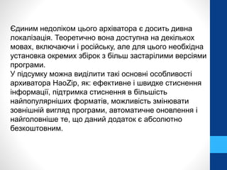Єдиним недоліком цього архіватора є досить дивна 
локалізація. Теоретично вона доступна на декількох 
мовах, включаючи і російську, але для цього необхідна 
установка окремих збірок з більш застарілими версіями 
програми. 
У підсумку можна виділити такі основні особливості 
архиватора HaoZip, як: ефективне і швидке стиснення 
інформації, підтримка стиснення в більшість 
найпопулярніших форматів, можливість змінювати 
зовнішній вигляд програми, автоматичне оновлення і 
найголовніше те, що даний додаток є абсолютно 
безкоштовним. 
 
