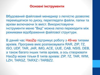 Основні інструменти 
Вбудований файловий менеджер з легкістю дозволяє 
переміщатися по диску, переглядати файли, папки та 
архіви включаючи їх вміст. Використовуючи 
інструменти меню "Вид" можна легко переходити між 
режимами відображення файлової структури. 
В даний час HaoZip підтримує роботу з 49-ма типами 
архівів. Програма вміє розпаковувати RAR, ZIP, 7Z, 
ISO, UDF, TAR, JAR, IMG, ACE, UUE, CAB, NSIS, DEB, 
а також багато інших типів архівів, а ось створювати 
HaoZip може тільки 8 типів архівів: ZIP, 7Z, TAR, WIM, 
LZH, TARGZ, TARXZ і TARBZ2. 
 