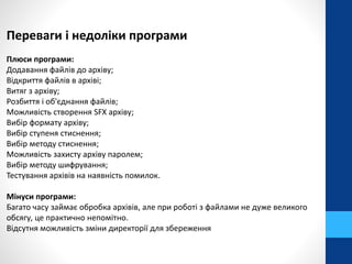 Переваги і недоліки програми 
Плюси програми: 
Додавання файлів до архіву; 
Відкриття файлів в архіві; 
Витяг з архіву; 
Розбиття і об'єднання файлів; 
Можливість створення SFX архіву; 
Вибір формату архіву; 
Вибір ступеня стиснення; 
Вибір методу стиснення; 
Можливість захисту архіву паролем; 
Вибір методу шифрування; 
Тестування архівів на наявність помилок. 
Мінуси програми: 
Багато часу займає обробка архівів, але при роботі з файлами не дуже великого 
обсягу, це практично непомітно. 
Відсутня можливість зміни директорії для збереження 
 