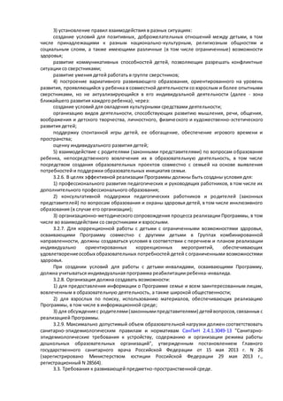 3) установление правил взаимодействия в разных ситуациях: 
создание условий для позитивных, доброжелательных отношений между детьми, в том 
числе принадлежащими к разным национально-культурным, религиозным общностям и 
социальным слоям, а также имеющими различные (в том числе ограниченные) возможности 
здоровья; 
развитие коммуникативных способностей детей, позволяющих разрешать конфликтные 
ситуации со сверстниками; 
развитие умения детей работать в группе сверстников; 
4) построение вариативного развивающего образования, ориентированного на уровень 
развития, проявляющийся у ребенка в совместной деятельности со взрослым и более опытными 
сверстниками, но не актуализирующийся в его индивидуальной деятельности (далее - зона 
ближайшего развития каждого ребенка), через: 
создание условий для овладения культурными средствами деятельности; 
организацию видов деятельности, способствующих развитию мышления, речи, общения, 
воображения и детского творчества, личностного, физиче ского и художественно-эстетического 
развития детей; 
поддержку спонтанной игры детей, ее обогащение, обеспечение игрового времени и 
пространства; 
оценку индивидуального развития детей; 
5) взаимодействие с родителями (законными представителями) по вопросам о бразования 
ребенка, непосредственного вовлечения их в образовательную деятельность, в том числе 
посредством создания образовательных проектов совместно с семьей на основе выявления 
потребностей и поддержки образовательных инициатив семьи. 
3.2.6. В целях эффективной реализации Программы должны быть созданы условия для: 
1) профессионального развития педагогических и руководящих работников, в том числе их 
дополнительного профессионального образования; 
2) консультативной поддержки педагогических работников и родителей (законных 
представителей) по вопросам образования и охраны здоровья детей, в том числе инклюзивного 
образования (в случае его организации); 
3) организационно-методического сопровождения процесса реализации Программы, в том 
числе во взаимодействии со сверстниками и взрослыми. 
3.2.7. Для коррекционной работы с детьми с ограниченными возможностями здоровья, 
осваивающими Программу совместно с другими детьми в Группах комбинированной 
направленности, должны создаваться условия в соответствии с перечнем и планом реализации 
индивидуально ориентированных коррекционных мероприятий, обеспечивающих 
удовлетворение особых образовательных потребностей детей с ограниченными возможностями 
здоровья. 
При создании условий для работы с детьми-инвалидами, осваивающими Программу, 
должна учитываться индивидуальная программа реабилитации ребенка-инвалида. 
3.2.8. Организация должна создавать возможности: 
1) для предоставления информации о Программе семье и всем заинтересованным лицам, 
вовлеченным в образовательную деятельность, а также широкой общественности; 
2) для взрослых по поиску, использованию материалов, обеспечивающих реализацию 
Программы, в том числе в информационной среде; 
3) для обсуждения с родителями (законными представителями) детей вопросов, связанных с 
реализацией Программы. 
3.2.9. Максимально допустимый объем образовательной нагрузки должен соответствовать 
санитарно-эпидемиологическим правилам и нормативам СанПиН 2.4.1.3049-13 "Санитарно- 
эпидемиологические требования к устройству, содержанию и организации режима работы 
дошкольных образовательных организаций", утвержденным постановлением Главного 
государственного санитарного врача Российской Федерации от 15 мая 2013 г. N 26 
(зарегистрировано Министерством юстиции Российской Федерации 29 мая 2013 г., 
регистрационный N 28564). 
3.3. Требования к развивающей предметно-пространственной среде. 
 
