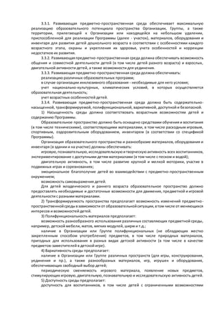 3.3.1. Развивающая предметно-пространственная среда обеспечивает максимальную 
реализацию образовательного потенциала пространства Организации, Группы, а также 
территории, прилегающей к Организации или находящейся на небольшом удалении, 
приспособленной для реализации Программы (далее - участок), материалов, оборудования и 
инвентаря для развития детей дошкольного возраста в соответствии с особенностями каждого 
возрастного этапа, охраны и укрепления их здоровья, учета особенностей и коррекции 
недостатков их развития. 
3.3.2. Развивающая предметно-пространственная среда должна обеспечивать возможность 
общения и совместной деятельности детей (в том числе детей разного возраста) и взрослых, 
двигательной активности детей, а также возможности для уединения. 
3.3.3. Развивающая предметно-пространственная среда должна обеспечивать: 
реализацию различных образовательных программ; 
в случае организации инклюзивного образования - необходимые для него условия; 
учет национально-культурных, климатических условий, в которых осуществляется 
образовательная деятельность; 
учет возрастных особенностей детей. 
3.3.4. Развивающая предметно-пространственная среда должна быть содержательно- 
насыщенной, трансформируемой, полифункциональной, вариативной, доступной и безопасной. 
1) Насыщенность среды должна соответствовать возрастным возможностям детей и 
содержанию Программы. 
Образовательное пространство должно быть оснащено средствами обучения и воспитания 
(в том числе техническими), соответствующими материалами, в том числе расходным игровым, 
спортивным, оздоровительным оборудованием, инвентарем (в соответствии со спецификой 
Программы). 
Организация образовательного пространства и разнообразие материалов, оборудования и 
инвентаря (в здании и на участке) должны обеспечивать: 
игровую, познавательную, исследовательскую и творческую активность всех воспитанников, 
экспериментирование с доступными детям материалами (в том числе с песком и водой); 
двигательную активность, в том числе развитие крупной и мелкой моторики, участие в 
подвижных играх и соревнованиях; 
эмоциональное благополучие детей во взаимодействии с предметно-пространственным 
окружением; 
возможность самовыражения детей. 
Для детей младенческого и раннего возраста образовательное пространство должно 
предоставлять необходимые и достаточные возможности для движения, предметной и игровой 
деятельности с разными материалами. 
2) Трансформируемость пространства предполагает возможность изменений предметно - 
пространственной среды в зависимости от образовательной ситуации, в том числе от меняющихся 
интересов и возможностей детей. 
3) Полифункциональность материалов предполагает: 
возможность разнообразного использования различных составляющих предметной среды, 
например, детской мебели, матов, мягких модулей, ширм и т.д.; 
наличие в Организации или Группе полифункциональных (не обладающих жестко 
закрепленным способом употребления) предметов, в том числе природных материалов, 
пригодных для использования в разных видах детской активности (в том числе в качестве 
предметов-заместителей в детской игре). 
4) Вариативность среды предполагает: 
наличие в Организации или Группе различных пространств (для игры, конструирования, 
уединения и пр.), а также разнообразных материалов, игр, игрушек и оборудования, 
обеспечивающих свободный выбор детей; 
периодическую сменяемость игрового материала, появление новых предметов, 
стимулирующих игровую, двигательную, познавательную и исследовательскую активность детей. 
5) Доступность среды предполагает: 
доступность для воспитанников, в том числе детей с ограниченными возможностями 
 