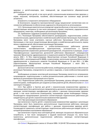 здоровья и детей-инвалидов, всех помещений, где осуществляется образовательная 
деятельность; 
свободный доступ детей, в том числе детей с ограниченными возможностями здоровья, к 
играм, игрушкам, материалам, пособиям, обеспечивающим все основные виды детской 
активности; 
исправность и сохранность материалов и оборудования. 
6) Безопасность предметно-пространственной среды предполагает соответствие всех ее 
элементов требованиям по обеспечению надежности и безопасности их использования. 
3.3.5. Организация самостоятельно определяет средства обучения, в том числе т ехнические, 
соответствующие материалы (в том числе расходные), игровое, спортивное, оздоровительное 
оборудование, инвентарь, необходимые для реализации Программы. 
3.4. Требования к кадровым условиям реализации Программы. 
3.4.1. Реализация Программы обеспечивается руководящими, педагогическими, учебно- 
вспомогательными, административно-хозяйственными работниками Организации. В реализации 
Программы могут также участвовать научные работники Организации. Иные работники 
Организации, в том числе осуществляющие финансовую и хозяйственную деятельности, охрану 
жизни и здоровья детей, обеспечивают реализацию Программы. 
Квалификация педагогических и учебно-вспомогательных работников должна 
соответствовать квалификационным характеристикам, установленным в Едином 
квалификационном справочнике должностей руководителей, специалистов и служащих, раздел 
"Квалификационные характеристики должностей работников образования", утвержденном 
приказом Министерства здравоохранения и социального развития Российской Федерации от 26 
августа 2010 г. N 761н (зарегистрирован Министерством юстиции Российской Федерации 6 
октября 2010 г., регистрационный N 18638), с изменениями, внесенными приказом Министерства 
здравоохранения и социального развития Российской Федерации от 31 мая 2011 г. N 448н 
(зарегистрирован Министерством юстиции Российской Федерации 1 июля 2011 г., 
регистрационный N 21240). 
Должностной состав и количество работников, необходимых для реализации и обеспечения 
реализации Программы, определяются ее целями и задачами, а также особенностями развития 
детей. 
Необходимым условием качественной реализации Программы является ее непрерывное 
сопровождение педагогическими и учебно-вспомогательными работниками в течение всего 
времени ее реализации в Организации или в Группе. 
3.4.2. Педагогические работники, реализующие Программу, должны обладать основными 
компетенциями, необходимыми для создания условия развития детей, обозначенными в п. 3.2.5 
настоящего Стандарта. 
3.4.3. При работе в Группах для детей с ограниченными возможностями здоровья в 
Организации могут быть дополнительно предусмотрены должности педагогических работников, 
имеющих соответствующую квалификацию для работы с данными ограничениями здоровья 
детей, в том числе ассистентов (помощников), оказывающих детям необходимую помощь. 
Рекомендуется предусматривать должности соответствующих педагогических работников для 
каждой Группы для детей с ограниченными возможностями здоровья. 
3.4.4. При организации инклюзивного образования: 
при включении в Группу детей с ограниченными возможностями здоровья к реализации 
Программы могут быть привлечены дополнительные педагогические работники, имею щие 
соответствующую квалификацию для работы с данными ограничениями здоровья детей. 
Рекомендуется привлекать соответствующих педагогических работников для каждой Группы, в 
которой организовано инклюзивное образование; 
при включении в Группу иных категорий детей, имеющих специальные образовательные 
потребности, в том числе находящихся в трудной жизненной ситуации <1>, могут быть 
привлечены дополнительные педагогические работники, имеющие соответствующую 
квалификацию. 
-------------------------------- 
<1> Статья 1 Федерального закона от 24 июля 1998 г. N 124-ФЗ "Об основных гарантиях прав 
 