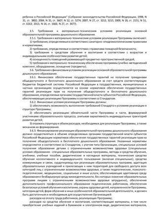 ребенка в Российской Федерации" (Собрание законодательства Российской Федерации, 1998, N 
31, ст. 3802; 2004, N 35, ст. 3607; N 52, ст. 5274; 2007, N 27, ст. 3213, 3215; 2009, N 18, ст. 2151; N 51, 
ст. 6163; 2013, N 14, ст. 1666; N 27, ст. 3477). 
3.5. Требования к материально-техническим условиям реализации основной 
образовательной программы дошкольного образования. 
3.5.1. Требования к материально-техническим условиям реализации Программы включают: 
1) требования, определяемые в соответствии с санитарно-эпидемиологическими правилами 
и нормативами; 
2) требования, определяемые в соответствии с правилами пожарной безопасности; 
3) требования к средствам обучения и воспитания в соответствии с возрастом и 
индивидуальными особенностями развития детей; 
4) оснащенность помещений развивающей предметно-пространственной средой; 
5) требования к материально-техническому обеспечению программы (учебно-методический 
комплект, оборудование, оснащение (предметы). 
3.6. Требования к финансовым условиям реализации основной образовательной программы 
дошкольного образования. 
3.6.1. Финансовое обеспечение государственных гарантий на получение гражданами 
общедоступного и бесплатного дошкольного образования за счет средств соответствующих 
бюджетов бюджетной системы Российской Федерации в государственных, муниципальных и 
частных организациях осуществляется на основе нормативов обеспечения государственных 
гарантий реализации прав на получение общедоступного и бесплатного дошкольного 
образования, определяемых органами государственной власти субъектов Российской Федерации, 
обеспечивающих реализацию Программы в соответствии со Стандартом. 
3.6.2. Финансовые условия реализации Программы должны: 
1) обеспечивать возможность выполнения требований Стандарта к условиям реализации и 
структуре Программы; 
2) обеспечивать реализацию обязательной части Программы и части, формируемой 
участниками образовательного процесса, учитывая вариативность индивидуальных траекторий 
развития детей; 
3) отражать структуру и объем расходов, необходимых для реализации Программы, а также 
механизм их формирования. 
3.6.3. Финансирование реализации образовательной программы дошкольного образования 
должно осуществляться в объеме определяемых органами государственной власти субъектов 
Российской Федерации нормативов обеспечения государственных гарантий реализации прав на 
получение общедоступного и бесплатного дошкольного образования. Указанные нормативы 
определяются в соответствии со Стандартом, с учетом типа Организации, специальных условий 
получения образования детьми с ограниченными возможностями здоровья (специальные 
условия образования - специальные образовательные программы, методы и средства обучения, 
учебники, учебные пособия, дидактические и наглядные материалы, технические средства 
обучения коллективного и индивидуального пользования (включая специальные), средства 
коммуникации и связи, сурдоперевод при реализации образовательных программ, адаптация 
образовательных учреждений и прилегающих к ним территорий для свободного доступа всех 
категорий лиц с ограниченными возможностями здоровья, а также педагогические, психолого - 
педагогические, медицинские, социальные и иные услуги, обеспечивающие адаптивную среду 
образования и безбарьерную среду жизнедеятельности, без которых освоение образовательных 
программ лицами с ограниченными возможностями здоровья затруднено), обеспечения 
дополнительного профессионального образования педагогических работников, обеспечения 
безопасных условий обучения и воспитания, охраны здоровья детей, направленности Программы, 
категории детей, форм обучения и иных особенностей образовательной деятельности, и должен 
быть достаточным и необходимым для осуществления Организацией: 
расходов на оплату труда работников, реализующих Программу; 
расходов на средства обучения и воспитания, соответствующие материалы, в том числе 
приобретение учебных изданий в бумажном и электронном виде, дидактических материалов, 
 