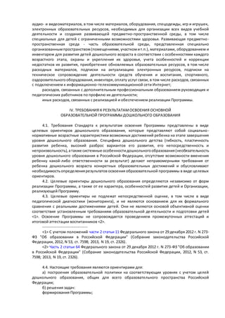 аудио- и видеоматериалов, в том числе материалов, оборудования, спецодежды, игр и игрушек, 
электронных образовательных ресурсов, необходимых для организации всех видов учебной 
деятельности и создания развивающей предметно-пространственной среды, в том числе 
специальных для детей с ограниченными возможностями здоровья. Развивающая предметно - 
пространственная среда - часть образовательной среды, представленная специально 
организованным пространством (помещениями, участком и т.п.), материалами, оборудованием и 
инвентарем для развития детей дошкольного возраста в соответствии с особенностями каждого 
возрастного этапа, охраны и укрепления их здоровья, учета особенностей и коррекции 
недостатков их развития, приобретение обновляемых образовательных ресурсов, в том числе 
расходных материалов, подписки на актуализацию электронных ресурсов, подписки на 
техническое сопровождение деятельности средств обучения и воспитания, спортивного, 
оздоровительного оборудования, инвентаря, оплату услуг связи, в том числе расходов, связанных 
с подключением к информационно-телекоммуникационной сети Интернет; 
расходов, связанных с дополнительным профессиональным образованием руководящих и 
педагогических работников по профилю их деятельности; 
иных расходов, связанных с реализацией и обеспечением реализации Программы. 
IV. ТРЕБОВАНИЯ К РЕЗУЛЬТАТАМ ОСВОЕНИЯ ОСНОВНОЙ 
ОБРАЗОВАТЕЛЬНОЙ ПРОГРАММЫ ДОШКОЛЬНОГО ОБРАЗОВАНИЯ 
4.1. Требования Стандарта к результатам освоения Программы представлены в виде 
целевых ориентиров дошкольного образования, которые представляют собой социально - 
нормативные возрастные характеристики возможных достижений ребенка на этапе завершения 
уровня дошкольного образования. Специфика дошкольного детства (гибкость, пластичность 
развития ребенка, высокий разброс вариантов его развития, его непосредственность и 
непроизвольность), а также системные особенности дошкольного образования (необязательность 
уровня дошкольного образования в Российской Федерации, отсутствие возможности вменения 
ребенку какой-либо ответственности за результат) делают неправомерными требования от 
ребенка дошкольного возраста конкретных образовательных достижений и обусловливают 
необходимость определения результатов освоения образовательной программы в виде целевых 
ориентиров. 
4.2. Целевые ориентиры дошкольного образования определяются независимо от форм 
реализации Программы, а также от ее характера, особенностей развития детей и Организации, 
реализующей Программу. 
4.3. Целевые ориентиры не подлежат непосредственной оценке, в том числе в виде 
педагогической диагностики (мониторинга), и не являются основанием для их формального 
сравнения с реальными достижениями детей. Они не являются основой объективной оценки 
соответствия установленным требованиям образовательной де ятельности и подготовки детей 
<1>. Освоение Программы не сопровождается проведением промежуточных аттестаций и 
итоговой аттестации воспитанников <2>. 
-------------------------------- 
<1> С учетом положений части 2 статьи 11 Федерального закона от 29 декабря 2012 г. N 273- 
ФЗ "Об образовании в Российской Федерации" (Собрание законодательства Российской 
Федерации, 2012, N 53, ст. 7598; 2013, N 19, ст. 2326). 
<2> Часть 2 статьи 64 Федерального закона от 29 декабря 2012 г. N 273-ФЗ "Об образовании 
в Российской Федерации" (Собрание законодательства Российской Федерации, 2012, N 53, ст. 
7598; 2013, N 19, ст. 2326). 
4.4. Настоящие требования являются ориентирами для: 
а) построения образовательной политики на соответствующих уровнях с учетом целей 
дошкольного образования, общих для всего образовательного пространства Российской 
Федерации; 
б) решения задач: 
формирования Программы; 
 