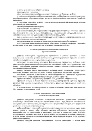 анализа профессиональной деятельности; 
взаимодействия с семьями; 
в) изучения характеристик образования детей в возрасте от 2 месяцев до 8 лет; 
г) информирования родителей (законных представителей) и общественности относительно 
целей дошкольного образования, общих для всего образовательного пространства Российской 
Федерации. 
4.5. Целевые ориентиры не могут служить непосредственным основанием при решении 
управленческих задач, включая: 
аттестацию педагогических кадров; 
оценку качества образования; 
оценку как итогового, так и промежуточного уровня развития детей, в том числе в рамках 
мониторинга (в том числе в форме тестирования, с использованием методов, основанных на 
наблюдении, или иных методов измерения результативности детей); 
оценку выполнения муниципального (государственного) задания посредством их включения 
в показатели качества выполнения задания; 
распределение стимулирующего фонда оплаты труда работников Организации. 
4.6. К целевым ориентирам дошкольного образования относятся следующие социально - 
нормативные возрастные характеристики возможных достижений ребенка: 
Целевые ориентиры образования в младенческом 
и раннем возрасте: 
ребенок интересуется окружающими предметами и активно действует с ними; 
эмоционально вовлечен в действия с игрушками и другими предметами, стремится проявлять 
настойчивость в достижении результата своих действий; 
использует специфические, культурно фиксированные предметные действия, знает 
назначение бытовых предметов (ложки, расчески, карандаша и пр.) и умеет пользоваться ими. 
Владеет простейшими навыками самообслуживания; стремится проявлять самостоятельность в 
бытовом и игровом поведении; 
владеет активной речью, включенной в общение; может обращаться с вопросами и 
просьбами, понимает речь взрослых; знает названия окружающих предметов и игрушек; 
стремится к общению со взрослыми и активно подражает им в движениях и действиях; 
появляются игры, в которых ребенок воспроизводит действия взрослого; 
проявляет интерес к сверстникам; наблюдает за их действиями и подражает им; 
проявляет интерес к стихам, песням и сказкам, рассматриванию картинки, стремится 
двигаться под музыку; эмоционально откликается на различные произведения культуры и 
искусства; 
у ребенка развита крупная моторика, он стремится осваивать различные виды движения 
(бег, лазанье, перешагивание и пр.). 
Целевые ориентиры на этапе завершения 
дошкольного образования: 
ребенок овладевает основными культурными способами деятельности, проявляет 
инициативу и самостоятельность в разных видах деятельности - игре, общении, познавательно- 
исследовательской деятельности, конструировании и др.; способен выбирать себе род занятий, 
участников по совместной деятельности; 
ребенок обладает установкой положительного отношения к миру, к разным видам труда, 
другим людям и самому себе, обладает чувством собственного достоинства; активно 
взаимодействует со сверстниками и взрослыми, участвует в совместных играх. Способен 
договариваться, учитывать интересы и чувства других, сопереживать неудачам и радоваться 
успехам других, адекватно проявляет свои чувства, в том числе чувство веры в себя, старается 
разрешать конфликты; 
ребенок обладает развитым воображением, которое реализуется в разных видах 
 