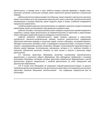 деятельности, и прежде всего в игре; ребенок владеет разными формами и видами игры, 
различает условную и реальную ситуации, умеет подчиняться разным правилам и социальным 
нормам; 
ребенок достаточно хорошо владеет устной речью, может выражать свои мысли и желания, 
может использовать речь для выражения своих мыслей, чувств и желаний, построения речевого 
высказывания в ситуации общения, может выделять звуки в словах, у ребенка складываются 
предпосылки грамотности; 
у ребенка развита крупная и мелкая моторика; он подвижен, вынослив, владеет основными 
движениями, может контролировать свои движения и управлять ими; 
ребенок способен к волевым усилиям, может следовать социальным нормам поведения и 
правилам в разных видах деятельности, во взаимоотношениях со взрослыми и сверстниками, 
может соблюдать правила безопасного поведения и личной гигиены; 
ребенок проявляет любознательность, задает вопросы взрослым и сверстникам, 
интересуется причинно-следственными связями, пытается самостоятельно придумывать 
объяснения явлениям природы и поступкам людей; склонен наблюдать, экспериментировать. 
Обладает начальными знаниями о себе, о природном и социальном мире, в котором он живет; 
знаком с произведениями детской литературы, обладает элементарными представлениями из 
области живой природы, естествознания, математики, истории и т.п.; ребенок способен к 
принятию собственных решений, опираясь на свои знания и умения в различных видах 
деятельности. 
4.7. Целевые ориентиры Программы выступают основаниями преемственности 
дошкольного и начального общего образования. При соблюдении требований к условиям 
реализации Программы настоящие целевые ориентиры предполагают формирование у детей 
дошкольного возраста предпосылок к учебной деятельности на этапе завершения ими 
дошкольного образования. 
4.8. В случае если Программа не охватывает старший дошкольный возраст, то данные 
Требования должны рассматриваться как долгосрочные ориентиры, а непосредственные целевые 
ориентиры освоения Программы воспитанниками - как создающие предпосылки для их 
реализации. 
