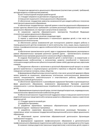 8) возрастная адекватность дошкольного образования (соответствие условий, требований, 
методов возрасту и особенностям развития); 
9) учет этнокультурной ситуации развития детей. 
1.5. Стандарт направлен на достижение следующих целей: 
1) повышение социального статуса дошкольного образования; 
2) обеспечение государством равенства возможностей для каждого ребенка в получении 
качественного дошкольного образования; 
3) обеспечение государственных гарантий уровня и качества дошкольного образования на 
основе единства обязательных требований к условиям реализации образовательных программ 
дошкольного образования, их структуре и результатам их освоения; 
4) сохранение единства образовательного пространства Российской Федерации 
относительно уровня дошкольного образования. 
1.6. Стандарт направлен на решение следующих задач: 
1) охраны и укрепления физического и психического здоровья детей, в том числе их 
эмоционального благополучия; 
2) обеспечения равных возможностей для полноценного развития каждого ребенка в 
период дошкольного детства независимо от места жительства, пола, нации, языка, социального 
статуса, психофизиологических и других особенностей (в том числе ограниченных возможностей 
здоровья); 
3) обеспечения преемственности целей, задач и содержания образования, реализуемых в 
рамках образовательных программ различных уровней (далее - преемственность основных 
образовательных программ дошкольного и начального общего образования); 
4) создания благоприятных условий развития детей в соответствии с их возрастными и 
индивидуальными особенностями и склонностями, развития способностей и творческого 
потенциала каждого ребенка как субъекта отношений с самим собой, другими детьми, взрослыми 
и миром; 
5) объединения обучения и воспитания в целостный образовательный процесс на основе 
духовно-нравственных и социокультурных ценностей и принятых в обществе правил и норм 
поведения в интересах человека, семьи, общества; 
6) формирования общей культуры личности детей, в том числе ценностей здорового образа 
жизни, развития их социальных, нравственных, эстетических, интеллектуальных, физических 
качеств, инициативности, самостоятельности и ответственности ребенка, формирования 
предпосылок учебной деятельности; 
7) обеспечения вариативности и разнообразия содержания Программ и организационных 
форм дошкольного образования, возможности формирования Программ различной 
направленности с учетом образовательных потребностей, способностей и состояния здоровья 
детей; 
8) формирования социокультурной среды, соответствующей возрастным, индивидуальным, 
психологическим и физиологическим особенностям детей; 
9) обеспечения психолого-педагогической поддержки семьи и повышения компетентности 
родителей (законных представителей) в вопросах развития и образования, охраны и укрепления 
здоровья детей. 
1.7. Стандарт является основой для: 
1) разработки Программы; 
2) разработки вариативных примерных образовательных программ дошкольного 
образования (далее - примерные программы); 
3) разработки нормативов финансового обеспечения реализации Программы и 
нормативных затрат на оказание государственной (муниципальной) услуги в сфере дошкольного 
образования; 
4) объективной оценки соответствия образовательной деятельности Организации 
требованиям Стандарта; 
5) формирования содержания профессионального образования и дополнительного 
профессионального образования педагогических работников, а также проведения их аттестации; 
6) оказания помощи родителям (законным представителям) в воспитании детей, охране и 
 