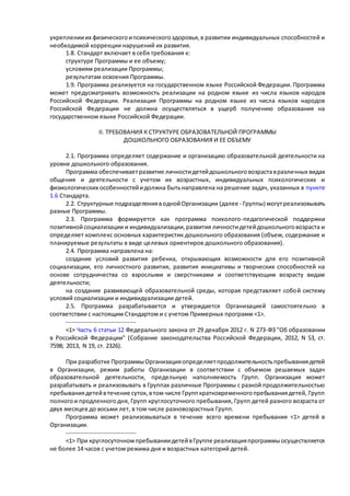 укреплении их физического и психического здоровья, в развитии индивидуальных способностей и 
необходимой коррекции нарушений их развития. 
1.8. Стандарт включает в себя требования к: 
структуре Программы и ее объему; 
условиям реализации Программы; 
результатам освоения Программы. 
1.9. Программа реализуется на государственном языке Российской Федерации. Программа 
может предусматривать возможность реализации на родном языке из числа языков народов 
Российской Федерации. Реализация Программы на родном языке из числа языков народов 
Российской Федерации не должна осуществляться в ущерб получению образования на 
государственном языке Российской Федерации. 
II. ТРЕБОВАНИЯ К СТРУКТУРЕ ОБРАЗОВАТЕЛЬНОЙ ПРОГРАММЫ 
ДОШКОЛЬНОГО ОБРАЗОВАНИЯ И ЕЕ ОБЪЕМУ 
2.1. Программа определяет содержание и организацию образовательной деятельности на 
уровне дошкольного образования. 
Программа обеспечивает развитие личности детей дошкольного возраста в различных видах 
общения и деятельности с учетом их возрастных, индивидуальных психологических и 
физиологических особенностей и должна быть направлена на решение задач, указанных в пункте 
1.6 Стандарта. 
2.2. Структурные подразделения в одной Организации (далее - Группы) могут реализовывать 
разные Программы. 
2.3. Программа формируется как программа психолого-педагогической поддержки 
позитивной социализации и индивидуализации, развития личности детей дошкольного возраста и 
определяет комплекс основных характеристик дошкольного образования (объем, содержание и 
планируемые результаты в виде целевых ориентиров дошкольного образования). 
2.4. Программа направлена на: 
создание условий развития ребенка, открывающих возможности для его позитивной 
социализации, его личностного развития, развития инициативы и творческих способностей на 
основе сотрудничества со взрослыми и сверстниками и соответствующим возрасту видам 
деятельности; 
на создание развивающей образовательной среды, которая представляет собо й систему 
условий социализации и индивидуализации детей. 
2.5. Программа разрабатывается и утверждается Организацией самостоятельно в 
соответствии с настоящим Стандартом и с учетом Примерных программ <1>. 
-------------------------------- 
<1> Часть 6 статьи 12 Федерального закона от 29 декабря 2012 г. N 273-ФЗ "Об образовании 
в Российской Федерации" (Собрание законодательства Российской Федерации, 2012, N 53, ст. 
7598; 2013, N 19, ст. 2326). 
При разработке Программы Организация определяет продолжительность пребывания детей 
в Организации, режим работы Организации в соответствии с объемом решаемых задач 
образовательной деятельности, предельную наполняемость Групп. Организация может 
разрабатывать и реализовывать в Группах различные Программы с разной продолжительностью 
пребывания детей в течение суток, в том числе Групп кратковременного пребывания детей, Групп 
полного и продленного дня, Групп круглосуточного пребывания, Групп детей разного возраста от 
двух месяцев до восьми лет, в том числе разновозрастных Групп. 
Программа может реализовываться в течение всего времени пребывания <1> детей в 
Организации. 
-------------------------------- 
<1> При круглосуточном пребывании детей в Группе реализация программы осуществляется 
не более 14 часов с учетом режима дня и возрастных категорий детей. 
 