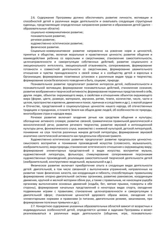 2.6. Содержание Программы должно обеспечивать развитие личности, мотивации и 
способностей детей в различных видах деятельности и охватывать следующие структурные 
единицы, представляющие определенные направления развития и образования детей (далее - 
образовательные области): 
социально-коммуникативное развитие; 
познавательное развитие; 
речевое развитие; 
художественно-эстетическое развитие; 
физическое развитие. 
Социально-коммуникативное развитие направлено на усвоение норм и ценностей, 
принятых в обществе, включая моральные и нравственные ценности; развитие общения и 
взаимодействия ребенка со взрослыми и сверстниками; становление самостоятельности, 
целенаправленности и саморегуляции собственных действий; развитие социального и 
эмоционального интеллекта, эмоциональной отзывчивости, сопереживания, формирование 
готовности к совместной деятельности со сверстниками, формирование уважительного 
отношения и чувства принадлежности к своей семье и к сообществу детей и взрослых в 
Организации; формирование позитивных установок к различным видам труда и творчества; 
формирование основ безопасного поведения в быту, социуме , природе. 
Познавательное развитие предполагает развитие интересов детей, любознательности и 
познавательной мотивации; формирование познавательных действий, становление сознания; 
развитие воображения и творческой активности; формирование первичных представлений о себе, 
других людях, объектах окружающего мира, о свойствах и отношениях объектов окружающего 
мира (форме, цвете, размере, материале, звучании, ритме, темпе, количестве, числе, части и 
целом, пространстве и времени, движении и покое, причинах и следствиях и др.), о малой родине 
и Отечестве, представлений о социокультурных ценностях нашего народа, об отечественных 
традициях и праздниках, о планете Земля как общем доме людей, об особенностях ее природы, 
многообразии стран и народов мира. 
Речевое развитие включает владение речью как средством общения и культуры; 
обогащение активного словаря; развитие связной, грамматически правильной диалогической и 
монологической речи; развитие речевого творчества; развитие звуковой и интонационной 
культуры речи, фонематического слуха; знакомство с книжной культурой, детской литературой, 
понимание на слух текстов различных жанров детской литературы; формирование звуковой 
аналитико-синтетической активности как предпосылки обучения грамоте. 
Художественно-эстетическое развитие предполагает развитие предпосылок ценностно- 
смыслового восприятия и понимания произведений искусства (словесного, музыкального, 
изобразительного), мира природы; становление эстетического отношения к окружающему миру; 
формирование элементарных представлений о видах искусства; восприятие музыки, 
художественной литературы, фольклора; стимулирование сопереживания персонажам 
художественных произведений; реализацию самостоятельной творческой деятельности детей 
(изобразительной, конструктивно-модельной, музыкальной и др.). 
Физическое развитие включает приобретение опыта в следующих видах деятельности 
детей: двигательной, в том числе связанной с выполнением упражнений, направленных на 
развитие таких физических качеств, как координация и гибкость; способствующих правильному 
формированию опорно-двигательной системы организма, развитию равновесия, координации 
движения, крупной и мелкой моторики обеих рук, а также с правильным, не наносящем ущерба 
организму выполнением основных движений (ходьба, бег, мягкие прыжки, п овороты в обе 
стороны), формирование начальных представлений о некоторых видах спорта, овладение 
подвижными играми с правилами; становление целенаправленности и саморегуляции в 
двигательной сфере; становление ценностей здорового образа жизни, овладение его 
элементарными нормами и правилами (в питании, двигательном режиме, закаливании, при 
формировании полезных привычек и др.). 
2.7. Конкретное содержание указанных образовательных областей зависит от возрастных и 
индивидуальных особенностей детей, определяется целями и задачами Программы и может 
реализовываться в различных видах деятельности (общении, игре, познавательно- 
 