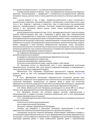 исследовательской деятельности - как сквозных механизмах развития ребенка): 
в младенческом возрасте (2 месяца - 1 год) - непосредственное эмоциональное общение с 
взрослым, манипулирование с предметами и познавательно-исследовательские действия, 
восприятие музыки, детских песен и стихов, двигательная активность и тактильно -двигательные 
игры; 
в раннем возрасте (1 год - 3 года) - предметная деятельность и игры с составными и 
динамическими игрушками; экспериментирование с материалами и веществами (песок, вода, 
тесто и пр.), общение с взрослым и совместные игры со сверстниками под руководством 
взрослого, самообслуживание и действия с бытовыми предметами-орудиями (ложка, совок, 
лопатка и пр.), восприятие смысла музыки, сказок, стихов, рассматривание картинок, 
двигательная активность; 
для детей дошкольного возраста (3 года - 8 лет) - ряд видов деятельности, таких как игровая, 
включая сюжетно-ролевую игру, игру с правилами и другие виды игры, коммуникативная 
(общение и взаимодействие со взрослыми и сверстниками), познавательно-исследовательская 
(исследования объектов окружающего мира и экспериментирования с ними), а также восприятие 
художественной литературы и фольклора, самообслуживание и элементарный бытовой труд (в 
помещении и на улице), конструирование из разного материала, включая конструкторы, модули, 
бумагу, природный и иной материал, изобразительная (рисование, лепка, аппликация), 
музыкальная (восприятие и понимание смысла музыкальных произведений, пение, музыкально- 
ритмические движения, игры на детских музыкальных инструментах) и двигательная (овладение 
основными движениями) формы активности ребенка. 
2.8. Содержание Программы должно отражать следующие аспекты образовательной среды 
для ребенка дошкольного возраста: 
1) предметно-пространственная развивающая образовательная среда; 
2) характер взаимодействия со взрослыми; 
3) характер взаимодействия с другими детьми; 
4) система отношений ребенка к миру, к другим людям, к себе самому. 
2.9. Программа состоит из обязательной части и части, формируемой участниками 
образовательных отношений. Обе части являются взаимодополняющими и необходимыми с 
точки зрения реализации требований Стандарта. 
Обязательная часть Программы предполагает комплексность подхода, обеспечивая 
развитие детей во всех пяти взаимодополняющих образовательных областях ( пункт 2.5 
Стандарта). 
В части, формируемой участниками образовательных отношений, должны быть 
представлены выбранные и/или разработанные самостоятельно участниками образовательных 
отношений Программы, направленные на развитие детей в одной или нескольких 
образовательных областях, видах деятельности и/или культурных практиках (далее - парциальные 
образовательные программы), методики, формы организации образовательной работы. 
2.10. Объем обязательной части Программы рекомендуется не менее 60% от ее общего 
объема; части, формируемой участниками образовательных отношений, не более 40%. 
2.11. Программа включает три основных раздела: целевой, содержательный и 
организационный, в каждом из которых отражается обязательная часть и часть, формируемая 
участниками образовательных отношений. 
2.11.1. Целевой раздел включает в себя пояснительную записку и планируемые результаты 
освоения программы. 
Пояснительная записка должна раскрывать: 
цели и задачи реализации Программы; 
принципы и подходы к формированию Программы; 
значимые для разработки и реализации Программы характеристики, в том числе 
характеристики особенностей развития детей раннего и дошкольного возраста. 
Планируемые результаты освоения Программы конкретизируют требования Стандарта к 
целевым ориентирам в обязательной части и части, формируемой участниками образовательных 
отношений, с учетом возрастных возможностей и индивидуальных различий (индивидуальных 
траекторий развития) детей, а также особенностей развития детей с ограниченными 
 