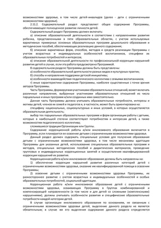 возможностями здоровья, в том числе детей-инвалидов (далее - дети с ограниченными 
возможностями здоровья). 
2.11.2. Содержательный раздел представляет общее содержание Программы, 
обеспечивающее полноценное развитие личности детей. 
Содержательный раздел Программы должен включать: 
а) описание образовательной деятельности в соответствии с направлениями развития 
ребенка, представленными в пяти образовательных областях, с учетом используемых 
вариативных примерных основных образовательных программ дошкольного образования и 
методических пособий, обеспечивающих реализацию данного содержания; 
б) описание вариативных форм, способов, методов и средств реализации Программы с 
учетом возрастных и индивидуальных особенностей воспитанников, специфики их 
образовательных потребностей и интересов; 
в) описание образовательной деятельности по профессиональной коррекции нарушений 
развития детей в случае, если эта работа предусмотрена Программой. 
В содержательном разделе Программы должны быть представлены: 
а) особенности образовательной деятельности разных видов и культурных практик; 
б) способы и направления поддержки детской инициативы; 
в) особенности взаимодействия педагогического коллектива с семьями воспитанников; 
г) иные характеристики содержания Программы, наиболее существенные с точки зрения 
авторов Программы. 
Часть Программы, формируемая участниками образовательных отношений, может включать 
различные направления, выбранные участниками образовательных отношений из числа 
парциальных и иных программ и/или созданных ими самостоятельно. 
Данная часть Программы должна учитывать образовательные потребности, интересы и 
мотивы детей, членов их семей и педагогов и, в частности, может быть ориентирована на: 
специфику национальных, социокультурных и иных условий, в которых осуществляется 
образовательная деятельность; 
выбор тех парциальных образовательных программ и форм организации работы с детьми, 
которые в наибольшей степени соответствуют потребностям и интересам детей, а также 
возможностям педагогического коллектива; 
сложившиеся традиции Организации или Группы. 
Содержание коррекционной работы и/или инклюзивного образования включается в 
Программу, если планируется ее освоение детьми с ограниченными возможностями здоровья. 
Данный раздел должен содержать специальные условия для получения образования 
детьми с ограниченными возможностями здоровья, в том числе механизмы адаптации 
Программы для указанных детей, использование специальных образовательных программ и 
методов, специальных методических пособий и дидактических материалов, проведение 
групповых и индивидуальных коррекционных занятий и осуществления квалифицированной 
коррекции нарушений их развития. 
Коррекционная работа и/или инклюзивное образование должны быть направлены на: 
1) обеспечение коррекции нарушений развития различных категорий детей с 
ограниченными возможностями здоровья, оказание им квалифицированной помощи в освоении 
Программы; 
2) освоение детьми с ограниченными возможностями здоровья Программы, их 
разностороннее развитие с учетом возрастных и индивидуальных особенностей и особых 
образовательных потребностей, социальной адаптации. 
Коррекционная работа и/или инклюзивное образование детей с ограниченными 
возможностями здоровья, осваивающих Программу в Группах комбинированной и 
компенсирующей направленности (в том числе и для детей со сложными (комплексными) 
нарушениями), должны учитывать особенности развития и специфические образовательные 
потребности каждой категории детей. 
В случае организации инклюзивного образования по основаниям, не связанным с 
ограниченными возможностями здоровья детей, выделение данного раздела не является 
обязательным; в случае же его выделения содержание данного раздела о пределяется 
 