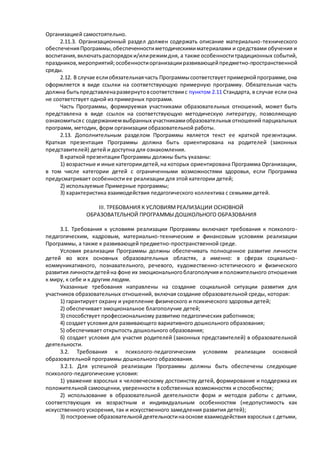 Организацией самостоятельно. 
2.11.3. Организационный раздел должен содержать описание материально-технического 
обеспечения Программы, обеспеченности методическими материалами и средствами обучения и 
воспитания, включать распорядок и/или режим дня, а также особенности традиционных событий, 
праздников, мероприятий; особенности организации развивающей предметно-пространственной 
среды. 
2.12. В случае если обязательная часть Программы соответствует примерной программе, она 
оформляется в виде ссылки на соответствующую примерную программу. Обязательная часть 
должна быть представлена развернуто в соответствии с пунктом 2.11 Стандарта, в случае если она 
не соответствует одной из примерных программ. 
Часть Программы, формируемая участниками образовательных отношений, может быть 
представлена в виде ссылок на соответствующую методическую литературу, позволяющую 
ознакомиться с содержанием выбранных участниками образовательных отношений парциальных 
программ, методик, форм организации образовательной работы. 
2.13. Дополнительным разделом Программы является текст ее краткой презентации. 
Краткая презентация Программы должна быть ориентирована на родителей (законных 
представителей) детей и доступна для ознакомления. 
В краткой презентации Программы должны быть указаны: 
1) возрастные и иные категории детей, на которых ориентирована Программа Организации, 
в том числе категории детей с ограниченными возможностями здоровья, если Программа 
предусматривает особенности ее реализации для этой категории детей; 
2) используемые Примерные программы; 
3) характеристика взаимодействия педагогического коллектива с семьями детей. 
III. ТРЕБОВАНИЯ К УСЛОВИЯМ РЕАЛИЗАЦИИ ОСНОВНОЙ 
ОБРАЗОВАТЕЛЬНОЙ ПРОГРАММЫ ДОШКОЛЬНОГО ОБРАЗОВАНИЯ 
3.1. Требования к условиям реализации Программы включают требования к психолого - 
педагогическим, кадровым, материально-техническим и финансовым условиям реализации 
Программы, а также к развивающей предметно-пространственной среде. 
Условия реализации Программы должны обеспечивать полноценное развитие личности 
детей во всех основных образовательных областях, а именно: в сферах социально - 
коммуникативного, познавательного, речевого, художественно-эстетического и физического 
развития личности детей на фоне их эмоционального благополучия и положительного отношения 
к миру, к себе и к другим людям. 
Указанные требования направлены на создание социальной ситуации развития для 
участников образовательных отношений, включая создание образовательной среды, которая: 
1) гарантирует охрану и укрепление физического и психического здоровья детей; 
2) обеспечивает эмоциональное благополучие детей; 
3) способствует профессиональному развитию педагогических работников; 
4) создает условия для развивающего вариативного дошкольного образования; 
5) обеспечивает открытость дошкольного образования; 
6) создает условия для участия родителей (законных представителей) в образовательной 
деятельности. 
3.2. Требования к психолого-педагогическим условиям реализации основной 
образовательной программы дошкольного образования. 
3.2.1. Для успешной реализации Программы должны быть обеспечены следующие 
психолого-педагогические условия: 
1) уважение взрослых к человеческому достоинству детей, формирование и поддержка их 
положительной самооценки, уверенности в собственных возможностях и способностях; 
2) использование в образовательной деятельности форм и методов работы с детьми, 
соответствующих их возрастным и индивидуальным особенностям (недопустимость как 
искусственного ускорения, так и искусственного замедления развития детей); 
3) построение образовательной деятельности на основе взаимодействия взрослых с детьми, 
 