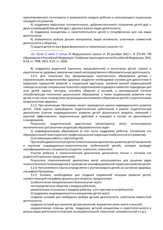 ориентированного на интересы и возможности каждого ребенка и учитывающего социальную 
ситуацию его развития; 
4) поддержка взрослыми положительного, доброжелательного отношения детей друг к 
другу и взаимодействия детей друг с другом в разных видах деятельности; 
5) поддержка инициативы и самостоятельности детей в специфических для них видах 
деятельности; 
6) возможность выбора детьми материалов, видов активности, участников совместной 
деятельности и общения; 
7) защита детей от всех форм физического и психического насилия <1>; 
-------------------------------- 
<1> Пункт 9 части 1 статьи 34 Федерального закона от 29 декабря 2012 г. N 273-ФЗ "Об 
образовании в Российской Федерации" (Собрание законодательства Российской Федерации, 2012, 
N 53, ст. 7598; 2013, N 19, ст. 2326). 
8) поддержка родителей (законных представителей) в воспитании детей, охране и 
укреплении их здоровья, вовлечение семей непосредственно в образовательную деятельность. 
3.2.2. Для получения без дискриминации качественного образования детьми с 
ограниченными возможностями здоровья создаются необходимые условия для диагностики и 
коррекции нарушений развития и социальной адаптации, оказания ранней коррекционной 
помощи на основе специальных психолого-педагогических подходов и наиболее подходящих для 
этих детей языков, методов, способов общения и условий, в максимальной степени 
способствующих получению дошкольного образования, а также социальному развитию этих 
детей, в том числе посредством организации инклюзивного образования детей с ограниченными 
возможностями здоровья. 
3.2.3. При реализации Программы может проводиться оценка индивидуального развития 
детей. Такая оценка производится педагогическим работником в рамках педагогической 
диагностики (оценки индивидуального развития детей дошкольного возраста, связанной с 
оценкой эффективности педагогических действий и лежащей в основе их дальнейшего 
планирования). 
Результаты педагогической диагностики (мониторинга) могут использоваться 
исключительно для решения следующих образовательных задач: 
1) индивидуализации образования (в том числе поддержки ребенка, построения его 
образовательной траектории или профессиональной коррекции особенностей его развития); 
2) оптимизации работы с группой детей. 
При необходимости используется психологическая диагностика развития детей (выявление 
и изучение индивидуально-психологических особенностей детей), которую проводят 
квалифицированные специалисты (педагоги-психологи, психологи). 
Участие ребенка в психологической диагностике допускается только с согласия его 
родителей (законных представителей). 
Результаты психологической диагностики могут использоваться для решения задач 
психологического сопровождения и проведения квалифицированной коррекции развития детей. 
3.2.4. Наполняемость Группы определяется с учетом возраста детей, их состояния здоровья, 
специфики Программы. 
3.2.5. Условия, необходимые для создания социальной ситуации развития детей, 
соответствующей специфике дошкольного возраста, предполагают: 
1) обеспечение эмоционального благополучия через: 
непосредственное общение с каждым ребенком; 
уважительное отношение к каждому ребенку, к его чувствам и потребностям; 
2) поддержку индивидуальности и инициативы детей через: 
создание условий для свободного выбора детьми деятельности, участников совместной 
деятельности; 
создание условий для принятия детьми решений, выражения своих чувств и мыслей; 
недирективную помощь детям, поддержку детской инициативы и самостоятельности в 
разных видах деятельности (игровой, исследовательской, проектной, познавательной и т.д.); 
 
