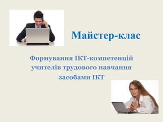 Майстер-клас 
Формування ІКТ-компетенцій 
учителів трудового навчання 
засобами ІКТ 
 