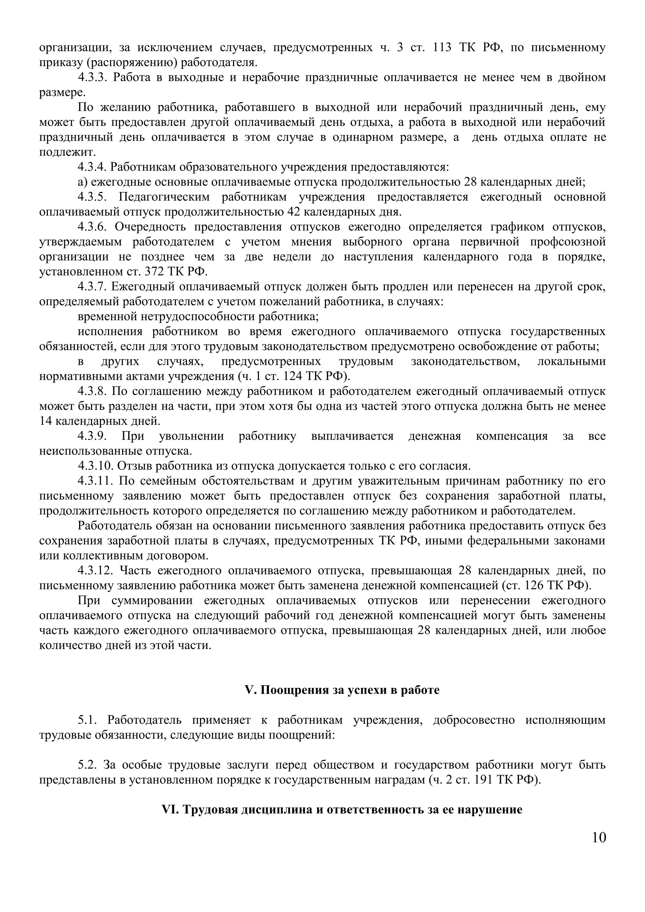 организации, за исключением случаев, предусмотренных ч. 3 ст. 113 ТК РФ, по письменному 
приказу (распоряжению) работодателя. 
4.3.3. Работа в выходные и нерабочие праздничные оплачивается не менее чем в двойном 
размере. По желанию работника, работавшего в выходной или нерабочий праздничный день, ему 
может быть предоставлен другой оплачиваемый день отдыха, а работа в выходной или нерабочий 
праздничный день оплачивается в этом случае в одинарном размере, а день отдыха оплате не 
подлежит. 
4.3.4. Работникам образовательного учреждения предоставляются: 
а) ежегодные основные оплачиваемые отпуска продолжительностью 28 календарных дней; 
4.3.5. Педагогическим работникам учреждения предоставляется ежегодный основной 
оплачиваемый отпуск продолжительностью 42 календарных дня. 
4.3.6. Очередность предоставления отпусков ежегодно определяется графиком отпусков, 
утверждаемым работодателем с учетом мнения выборного органа первичной профсоюзной 
организации не позднее чем за две недели до наступления календарного года в порядке, 
установленном ст. 372 ТК РФ. 
4.3.7. Ежегодный оплачиваемый отпуск должен быть продлен или перенесен на другой срок, 
определяемый работодателем с учетом пожеланий работника, в случаях: 
временной нетрудоспособности работника; 
исполнения работником во время ежегодного оплачиваемого отпуска государственных 
обязанностей, если для этого трудовым законодательством предусмотрено освобождение от работы; 
в других случаях, предусмотренных трудовым законодательством, локальными 
нормативными актами учреждения (ч. 1 ст. 124 ТК РФ). 
4.3.8. По соглашению между работником и работодателем ежегодный оплачиваемый отпуск 
может быть разделен на части, при этом хотя бы одна из частей этого отпуска должна быть не менее 
14 календарных дней. 
4.3.9. При увольнении работнику выплачивается денежная компенсация за все 
неиспользованные отпуска. 
4.3.10. Отзыв работника из отпуска допускается только с его согласия. 
4.3.11. По семейным обстоятельствам и другим уважительным причинам работнику по его 
письменному заявлению может быть предоставлен отпуск без сохранения заработной платы, 
продолжительность которого определяется по соглашению между работником и работодателем. 
Работодатель обязан на основании письменного заявления работника предоставить отпуск без 
сохранения заработной платы в случаях, предусмотренных ТК РФ, иными федеральными законами 
или коллективным договором. 
4.3.12. Часть ежегодного оплачиваемого отпуска, превышающая 28 календарных дней, по 
письменному заявлению работника может быть заменена денежной компенсацией (ст. 126 ТК РФ). 
При суммировании ежегодных оплачиваемых отпусков или перенесении ежегодного 
оплачиваемого отпуска на следующий рабочий год денежной компенсацией могут быть заменены 
часть каждого ежегодного оплачиваемого отпуска, превышающая 28 календарных дней, или любое 
количество дней из этой части. 
V. Поощрения за успехи в работе 
5.1. Работодатель применяет к работникам учреждения, добросовестно исполняющим 
трудовые обязанности, следующие виды поощрений: 
5.2. За особые трудовые заслуги перед обществом и государством работники могут быть 
представлены в установленном порядке к государственным наградам (ч. 2 ст. 191 ТК РФ). 
VI. Трудовая дисциплина и ответственность за ее нарушение 
10 
 