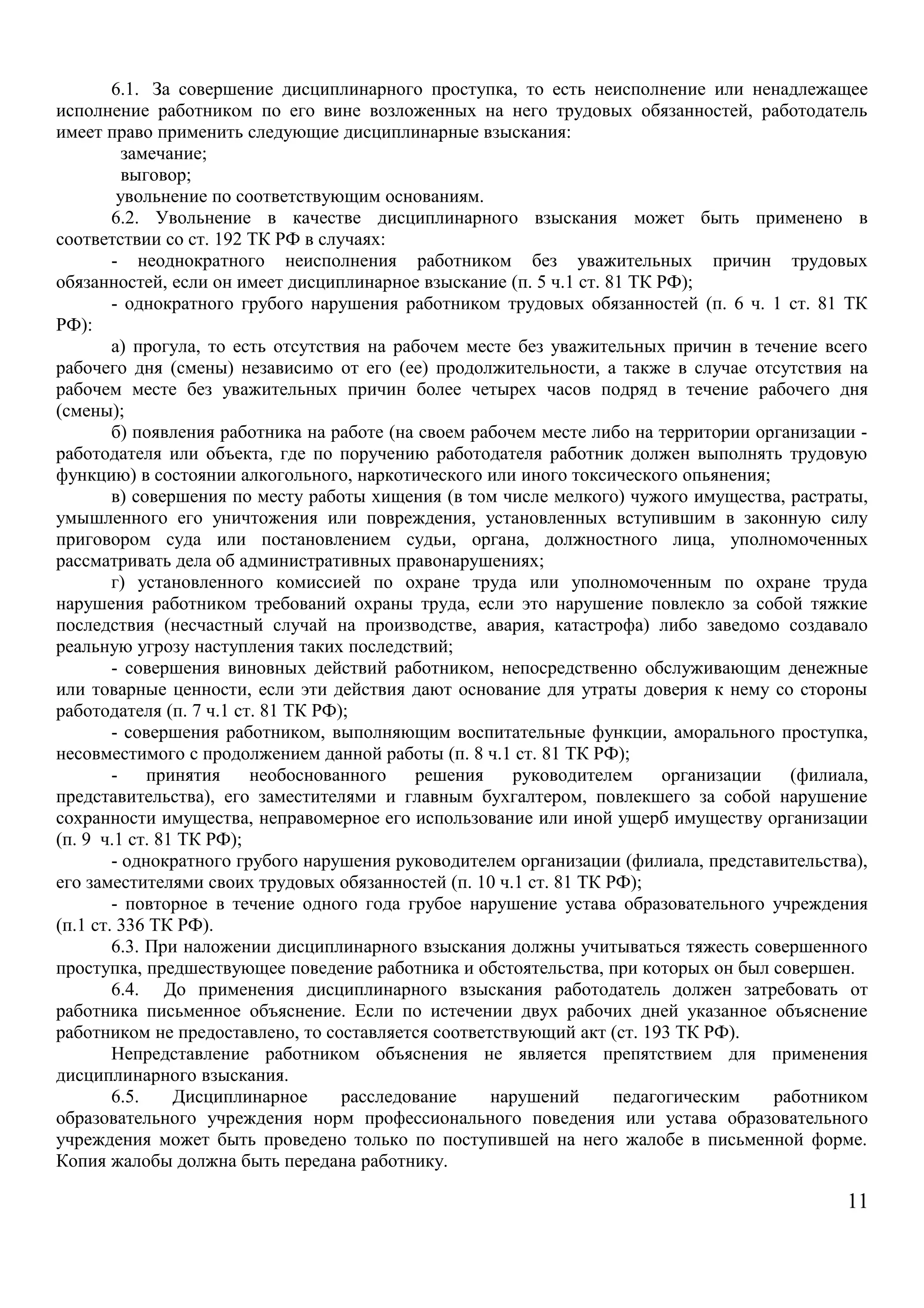 6.1. За совершение дисциплинарного проступка, то есть неисполнение или ненадлежащее 
исполнение работником по его вине возложенных на него трудовых обязанностей, работодатель 
имеет право применить следующие дисциплинарные взыскания: 
замечание; 
выговор; 
увольнение по соответствующим основаниям. 
6.2. Увольнение в качестве дисциплинарного взыскания может быть применено в 
соответствии со ст. 192 ТК РФ в случаях: 
- неоднократного неисполнения работником без уважительных причин трудовых 
обязанностей, если он имеет дисциплинарное взыскание (п. 5 ч.1 ст. 81 ТК РФ); 
- однократного грубого нарушения работником трудовых обязанностей (п. 6 ч. 1 ст. 81 ТК 
РФ): 
а) прогула, то есть отсутствия на рабочем месте без уважительных причин в течение всего 
рабочего дня (смены) независимо от его (ее) продолжительности, а также в случае отсутствия на 
рабочем месте без уважительных причин более четырех часов подряд в течение рабочего дня 
(смены); 
б) появления работника на работе (на своем рабочем месте либо на территории организации - 
работодателя или объекта, где по поручению работодателя работник должен выполнять трудовую 
функцию) в состоянии алкогольного, наркотического или иного токсического опьянения; 
в) совершения по месту работы хищения (в том числе мелкого) чужого имущества, растраты, 
умышленного его уничтожения или повреждения, установленных вступившим в законную силу 
приговором суда или постановлением судьи, органа, должностного лица, уполномоченных 
рассматривать дела об административных правонарушениях; 
г) установленного комиссией по охране труда или уполномоченным по охране труда 
нарушения работником требований охраны труда, если это нарушение повлекло за собой тяжкие 
последствия (несчастный случай на производстве, авария, катастрофа) либо заведомо создавало 
реальную угрозу наступления таких последствий; 
- совершения виновных действий работником, непосредственно обслуживающим денежные 
или товарные ценности, если эти действия дают основание для утраты доверия к нему со стороны 
работодателя (п. 7 ч.1 ст. 81 ТК РФ); 
- совершения работником, выполняющим воспитательные функции, аморального проступка, 
несовместимого с продолжением данной работы (п. 8 ч.1 ст. 81 ТК РФ); 
- принятия необоснованного решения руководителем организации (филиала, 
представительства), его заместителями и главным бухгалтером, повлекшего за собой нарушение 
сохранности имущества, неправомерное его использование или иной ущерб имуществу организации 
(п. 9 ч.1 ст. 81 ТК РФ); 
- однократного грубого нарушения руководителем организации (филиала, представительства), 
его заместителями своих трудовых обязанностей (п. 10 ч.1 ст. 81 ТК РФ); 
- повторное в течение одного года грубое нарушение устава образовательного учреждения 
(п.1 ст. 336 ТК РФ). 
6.3. При наложении дисциплинарного взыскания должны учитываться тяжесть совершенного 
проступка, предшествующее поведение работника и обстоятельства, при которых он был совершен. 
6.4. До применения дисциплинарного взыскания работодатель должен затребовать от 
работника письменное объяснение. Если по истечении двух рабочих дней указанное объяснение 
работником не предоставлено, то составляется соответствующий акт (ст. 193 ТК РФ). 
Непредставление работником объяснения не является препятствием для применения 
дисциплинарного взыскания. 
6.5. Дисциплинарное расследование нарушений педагогическим работником 
образовательного учреждения норм профессионального поведения или устава образовательного 
учреждения может быть проведено только по поступившей на него жалобе в письменной форме. 
Копия жалобы должна быть передана работнику. 
11 
 