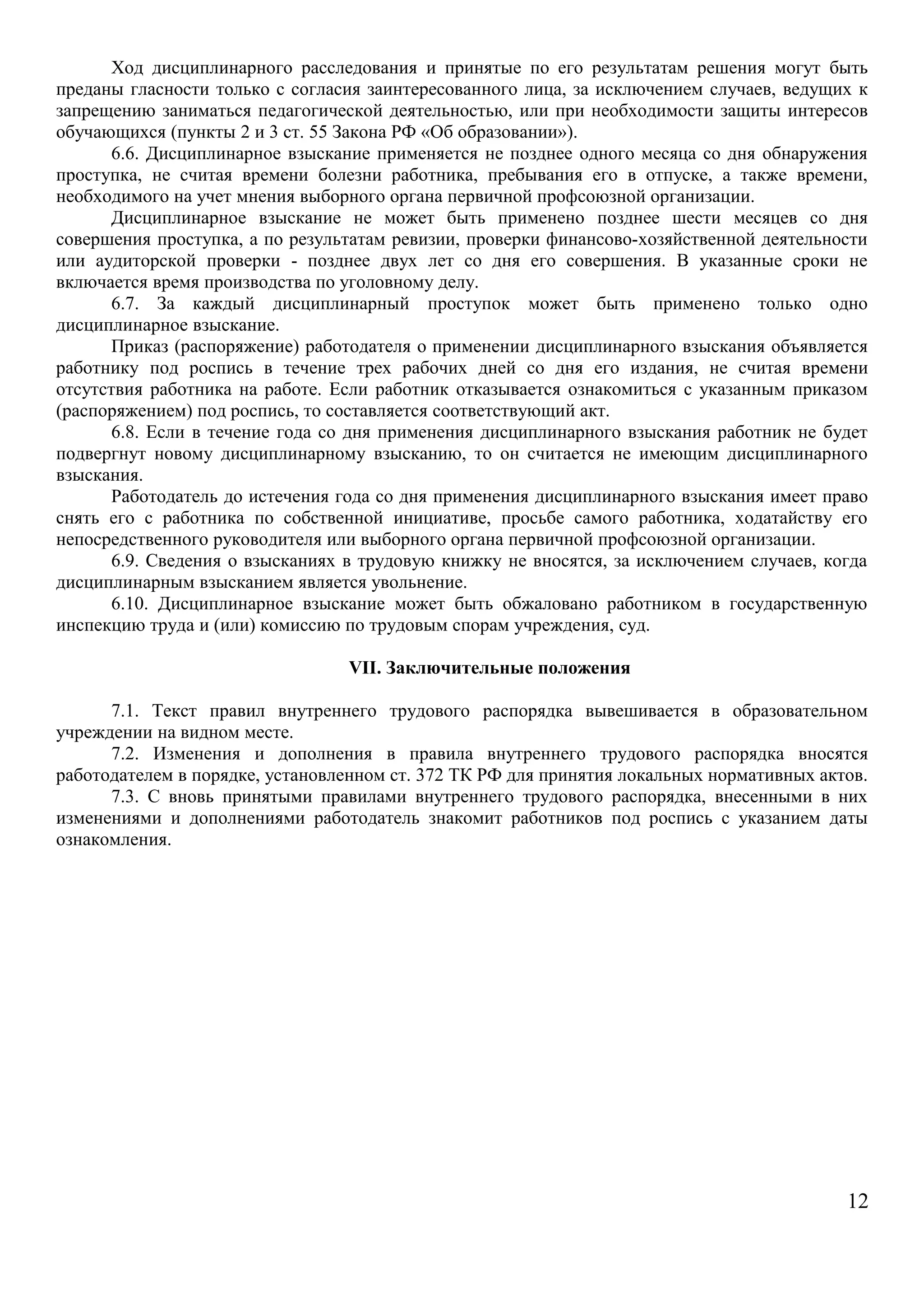 Ход дисциплинарного расследования и принятые по его результатам решения могут быть 
преданы гласности только с согласия заинтересованного лица, за исключением случаев, ведущих к 
запрещению заниматься педагогической деятельностью, или при необходимости защиты интересов 
обучающихся (пункты 2 и 3 ст. 55 Закона РФ «Об образовании»). 
6.6. Дисциплинарное взыскание применяется не позднее одного месяца со дня обнаружения 
проступка, не считая времени болезни работника, пребывания его в отпуске, а также времени, 
необходимого на учет мнения выборного органа первичной профсоюзной организации. 
Дисциплинарное взыскание не может быть применено позднее шести месяцев со дня 
совершения проступка, а по результатам ревизии, проверки финансово-хозяйственной деятельности 
или аудиторской проверки - позднее двух лет со дня его совершения. В указанные сроки не 
включается время производства по уголовному делу. 
6.7. За каждый дисциплинарный проступок может быть применено только одно 
дисциплинарное взыскание. 
Приказ (распоряжение) работодателя о применении дисциплинарного взыскания объявляется 
работнику под роспись в течение трех рабочих дней со дня его издания, не считая времени 
отсутствия работника на работе. Если работник отказывается ознакомиться с указанным приказом 
(распоряжением) под роспись, то составляется соответствующий акт. 
6.8. Если в течение года со дня применения дисциплинарного взыскания работник не будет 
подвергнут новому дисциплинарному взысканию, то он считается не имеющим дисциплинарного 
взыскания. 
Работодатель до истечения года со дня применения дисциплинарного взыскания имеет право 
снять его с работника по собственной инициативе, просьбе самого работника, ходатайству его 
непосредственного руководителя или выборного органа первичной профсоюзной организации. 
6.9. Сведения о взысканиях в трудовую книжку не вносятся, за исключением случаев, когда 
дисциплинарным взысканием является увольнение. 
6.10. Дисциплинарное взыскание может быть обжаловано работником в государственную 
инспекцию труда и (или) комиссию по трудовым спорам учреждения, суд. 
VII. Заключительные положения 
7.1. Текст правил внутреннего трудового распорядка вывешивается в образовательном 
учреждении на видном месте. 
7.2. Изменения и дополнения в правила внутреннего трудового распорядка вносятся 
работодателем в порядке, установленном ст. 372 ТК РФ для принятия локальных нормативных актов. 
7.3. С вновь принятыми правилами внутреннего трудового распорядка, внесенными в них 
изменениями и дополнениями работодатель знакомит работников под роспись с указанием даты 
ознакомления. 
12 

