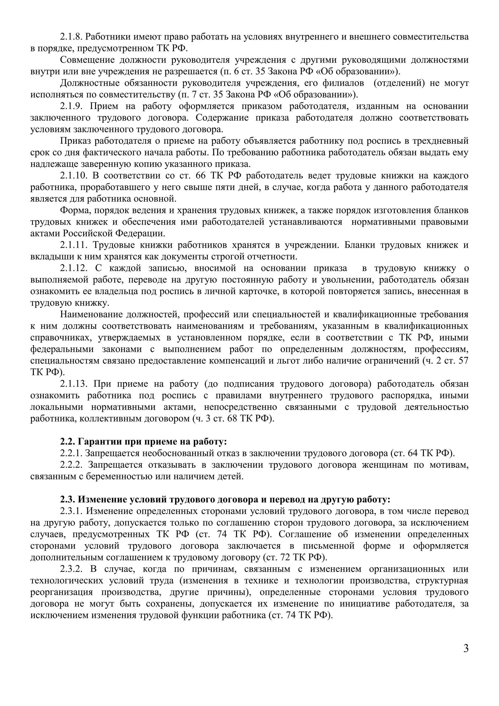 2.1.8. Работники имеют право работать на условиях внутреннего и внешнего совместительства 
в порядке, предусмотренном ТК РФ. 
Совмещение должности руководителя учреждения с другими руководящими должностями 
внутри или вне учреждения не разрешается (п. 6 ст. 35 Закона РФ «Об образовании»). 
Должностные обязанности руководителя учреждения, его филиалов (отделений) не могут 
исполняться по совместительству (п. 7 ст. 35 Закона РФ «Об образовании»). 
2.1.9. Прием на работу оформляется приказом работодателя, изданным на основании 
заключенного трудового договора. Содержание приказа работодателя должно соответствовать 
условиям заключенного трудового договора. 
Приказ работодателя о приеме на работу объявляется работнику под роспись в трехдневный 
срок со дня фактического начала работы. По требованию работника работодатель обязан выдать ему 
надлежаще заверенную копию указанного приказа. 
2.1.10. В соответствии со ст. 66 ТК РФ работодатель ведет трудовые книжки на каждого 
работника, проработавшего у него свыше пяти дней, в случае, когда работа у данного работодателя 
является для работника основной. 
Форма, порядок ведения и хранения трудовых книжек, а также порядок изготовления бланков 
трудовых книжек и обеспечения ими работодателей устанавливаются нормативными правовыми 
актами Российской Федерации. 
2.1.11. Трудовые книжки работников хранятся в учреждении. Бланки трудовых книжек и 
вкладыши к ним хранятся как документы строгой отчетности. 
2.1.12. С каждой записью, вносимой на основании приказа в трудовую книжку о 
выполняемой работе, переводе на другую постоянную работу и увольнении, работодатель обязан 
ознакомить ее владельца под роспись в личной карточке, в которой повторяется запись, внесенная в 
трудовую книжку. 
Наименование должностей, профессий или специальностей и квалификационные требования 
к ним должны соответствовать наименованиям и требованиям, указанным в квалификационных 
справочниках, утверждаемых в установленном порядке, если в соответствии с ТК РФ, иными 
федеральными законами с выполнением работ по определенным должностям, профессиям, 
специальностям связано предоставление компенсаций и льгот либо наличие ограничений (ч. 2 ст. 57 
ТК РФ). 
2.1.13. При приеме на работу (до подписания трудового договора) работодатель обязан 
ознакомить работника под роспись с правилами внутреннего трудового распорядка, иными 
локальными нормативными актами, непосредственно связанными с трудовой деятельностью 
работника, коллективным договором (ч. 3 ст. 68 ТК РФ). 
2.2. Гарантии при приеме на работу: 
2.2.1. Запрещается необоснованный отказ в заключении трудового договора (ст. 64 ТК РФ). 
2.2.2. Запрещается отказывать в заключении трудового договора женщинам по мотивам, 
связанным с беременностью или наличием детей. 
2.3. Изменение условий трудового договора и перевод на другую работу: 
2.3.1. Изменение определенных сторонами условий трудового договора, в том числе перевод 
на другую работу, допускается только по соглашению сторон трудового договора, за исключением 
случаев, предусмотренных ТК РФ (ст. 74 ТК РФ). Соглашение об изменении определенных 
сторонами условий трудового договора заключается в письменной форме и оформляется 
дополнительным соглашением к трудовому договору (ст. 72 ТК РФ). 
2.3.2. В случае, когда по причинам, связанным с изменением организационных или 
технологических условий труда (изменения в технике и технологии производства, структурная 
реорганизация производства, другие причины), определенные сторонами условия трудового 
договора не могут быть сохранены, допускается их изменение по инициативе работодателя, за 
исключением изменения трудовой функции работника (ст. 74 ТК РФ). 
3 
 