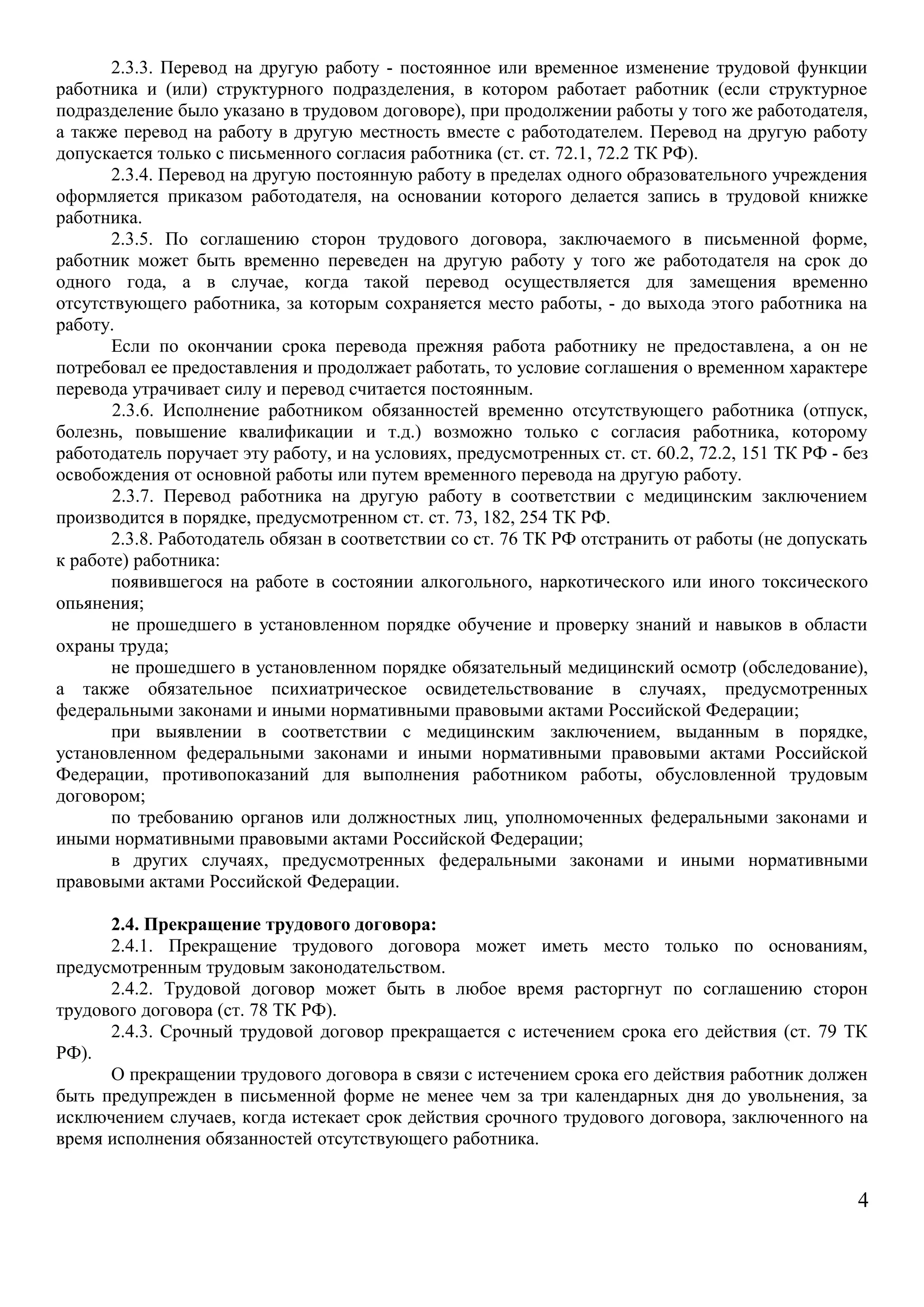 2.3.3. Перевод на другую работу - постоянное или временное изменение трудовой функции 
работника и (или) структурного подразделения, в котором работает работник (если структурное 
подразделение было указано в трудовом договоре), при продолжении работы у того же работодателя, 
а также перевод на работу в другую местность вместе с работодателем. Перевод на другую работу 
допускается только с письменного согласия работника (ст. ст. 72.1, 72.2 ТК РФ). 
2.3.4. Перевод на другую постоянную работу в пределах одного образовательного учреждения 
оформляется приказом работодателя, на основании которого делается запись в трудовой книжке 
работника. 
2.3.5. По соглашению сторон трудового договора, заключаемого в письменной форме, 
работник может быть временно переведен на другую работу у того же работодателя на срок до 
одного года, а в случае, когда такой перевод осуществляется для замещения временно 
отсутствующего работника, за которым сохраняется место работы, - до выхода этого работника на 
работу. 
Если по окончании срока перевода прежняя работа работнику не предоставлена, а он не 
потребовал ее предоставления и продолжает работать, то условие соглашения о временном характере 
перевода утрачивает силу и перевод считается постоянным. 
2.3.6. Исполнение работником обязанностей временно отсутствующего работника (отпуск, 
болезнь, повышение квалификации и т.д.) возможно только с согласия работника, которому 
работодатель поручает эту работу, и на условиях, предусмотренных ст. ст. 60.2, 72.2, 151 ТК РФ - без 
освобождения от основной работы или путем временного перевода на другую работу. 
2.3.7. Перевод работника на другую работу в соответствии с медицинским заключением 
производится в порядке, предусмотренном ст. ст. 73, 182, 254 ТК РФ. 
2.3.8. Работодатель обязан в соответствии со ст. 76 ТК РФ отстранить от работы (не допускать 
к работе) работника: 
появившегося на работе в состоянии алкогольного, наркотического или иного токсического 
опьянения; 
не прошедшего в установленном порядке обучение и проверку знаний и навыков в области 
охраны труда; 
не прошедшего в установленном порядке обязательный медицинский осмотр (обследование), 
а также обязательное психиатрическое освидетельствование в случаях, предусмотренных 
федеральными законами и иными нормативными правовыми актами Российской Федерации; 
при выявлении в соответствии с медицинским заключением, выданным в порядке, 
установленном федеральными законами и иными нормативными правовыми актами Российской 
Федерации, противопоказаний для выполнения работником работы, обусловленной трудовым 
договором; 
по требованию органов или должностных лиц, уполномоченных федеральными законами и 
иными нормативными правовыми актами Российской Федерации; 
в других случаях, предусмотренных федеральными законами и иными нормативными 
правовыми актами Российской Федерации. 
2.4. Прекращение трудового договора: 
2.4.1. Прекращение трудового договора может иметь место только по основаниям, 
предусмотренным трудовым законодательством. 
2.4.2. Трудовой договор может быть в любое время расторгнут по соглашению сторон 
трудового договора (ст. 78 ТК РФ). 
2.4.3. Срочный трудовой договор прекращается с истечением срока его действия (ст. 79 ТК 
РФ). 
О прекращении трудового договора в связи с истечением срока его действия работник должен 
быть предупрежден в письменной форме не менее чем за три календарных дня до увольнения, за 
исключением случаев, когда истекает срок действия срочного трудового договора, заключенного на 
время исполнения обязанностей отсутствующего работника. 
4 
 