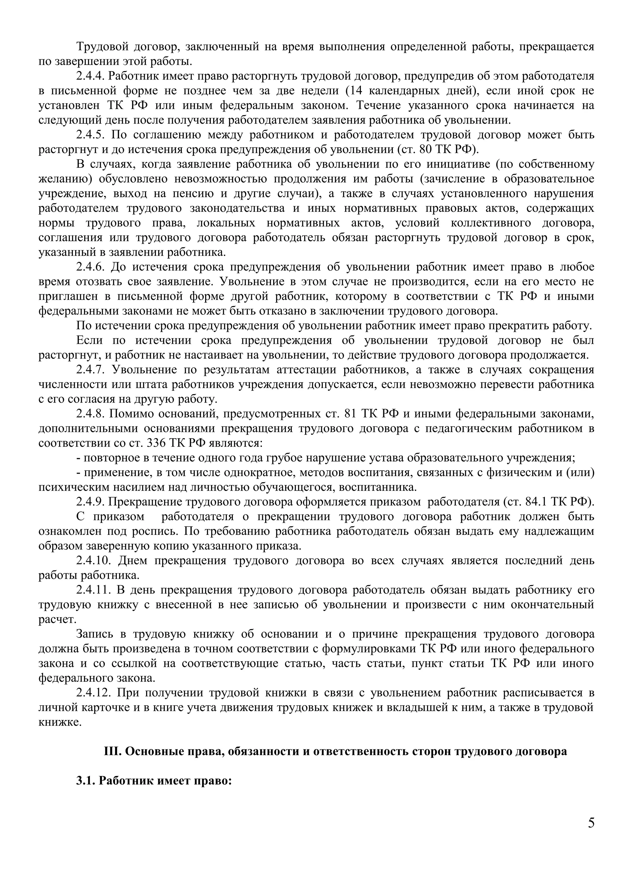 Трудовой договор, заключенный на время выполнения определенной работы, прекращается 
по завершении этой работы. 
2.4.4. Работник имеет право расторгнуть трудовой договор, предупредив об этом работодателя 
в письменной форме не позднее чем за две недели (14 календарных дней), если иной срок не 
установлен ТК РФ или иным федеральным законом. Течение указанного срока начинается на 
следующий день после получения работодателем заявления работника об увольнении. 
2.4.5. По соглашению между работником и работодателем трудовой договор может быть 
расторгнут и до истечения срока предупреждения об увольнении (ст. 80 ТК РФ). 
В случаях, когда заявление работника об увольнении по его инициативе (по собственному 
желанию) обусловлено невозможностью продолжения им работы (зачисление в образовательное 
учреждение, выход на пенсию и другие случаи), а также в случаях установленного нарушения 
работодателем трудового законодательства и иных нормативных правовых актов, содержащих 
нормы трудового права, локальных нормативных актов, условий коллективного договора, 
соглашения или трудового договора работодатель обязан расторгнуть трудовой договор в срок, 
указанный в заявлении работника. 
2.4.6. До истечения срока предупреждения об увольнении работник имеет право в любое 
время отозвать свое заявление. Увольнение в этом случае не производится, если на его место не 
приглашен в письменной форме другой работник, которому в соответствии с ТК РФ и иными 
федеральными законами не может быть отказано в заключении трудового договора. 
По истечении срока предупреждения об увольнении работник имеет право прекратить работу. 
Если по истечении срока предупреждения об увольнении трудовой договор не был 
расторгнут, и работник не настаивает на увольнении, то действие трудового договора продолжается. 
2.4.7. Увольнение по результатам аттестации работников, а также в случаях сокращения 
численности или штата работников учреждения допускается, если невозможно перевести работника 
с его согласия на другую работу. 
2.4.8. Помимо оснований, предусмотренных ст. 81 ТК РФ и иными федеральными законами, 
дополнительными основаниями прекращения трудового договора с педагогическим работником в 
соответствии со ст. 336 ТК РФ являются: 
- повторное в течение одного года грубое нарушение устава образовательного учреждения; 
- применение, в том числе однократное, методов воспитания, связанных с физическим и (или) 
психическим насилием над личностью обучающегося, воспитанника. 
2.4.9. Прекращение трудового договора оформляется приказом работодателя (ст. 84.1 ТК РФ). 
С приказом работодателя о прекращении трудового договора работник должен быть 
ознакомлен под роспись. По требованию работника работодатель обязан выдать ему надлежащим 
образом заверенную копию указанного приказа. 
2.4.10. Днем прекращения трудового договора во всех случаях является последний день 
работы работника. 
2.4.11. В день прекращения трудового договора работодатель обязан выдать работнику его 
трудовую книжку с внесенной в нее записью об увольнении и произвести с ним окончательный 
расчет. 
Запись в трудовую книжку об основании и о причине прекращения трудового договора 
должна быть произведена в точном соответствии с формулировками ТК РФ или иного федерального 
закона и со ссылкой на соответствующие статью, часть статьи, пункт статьи ТК РФ или иного 
федерального закона. 
2.4.12. При получении трудовой книжки в связи с увольнением работник расписывается в 
личной карточке и в книге учета движения трудовых книжек и вкладышей к ним, а также в трудовой 
книжке. 
III. Основные права, обязанности и ответственность сторон трудового договора 
3.1. Работник имеет право: 
5 
 