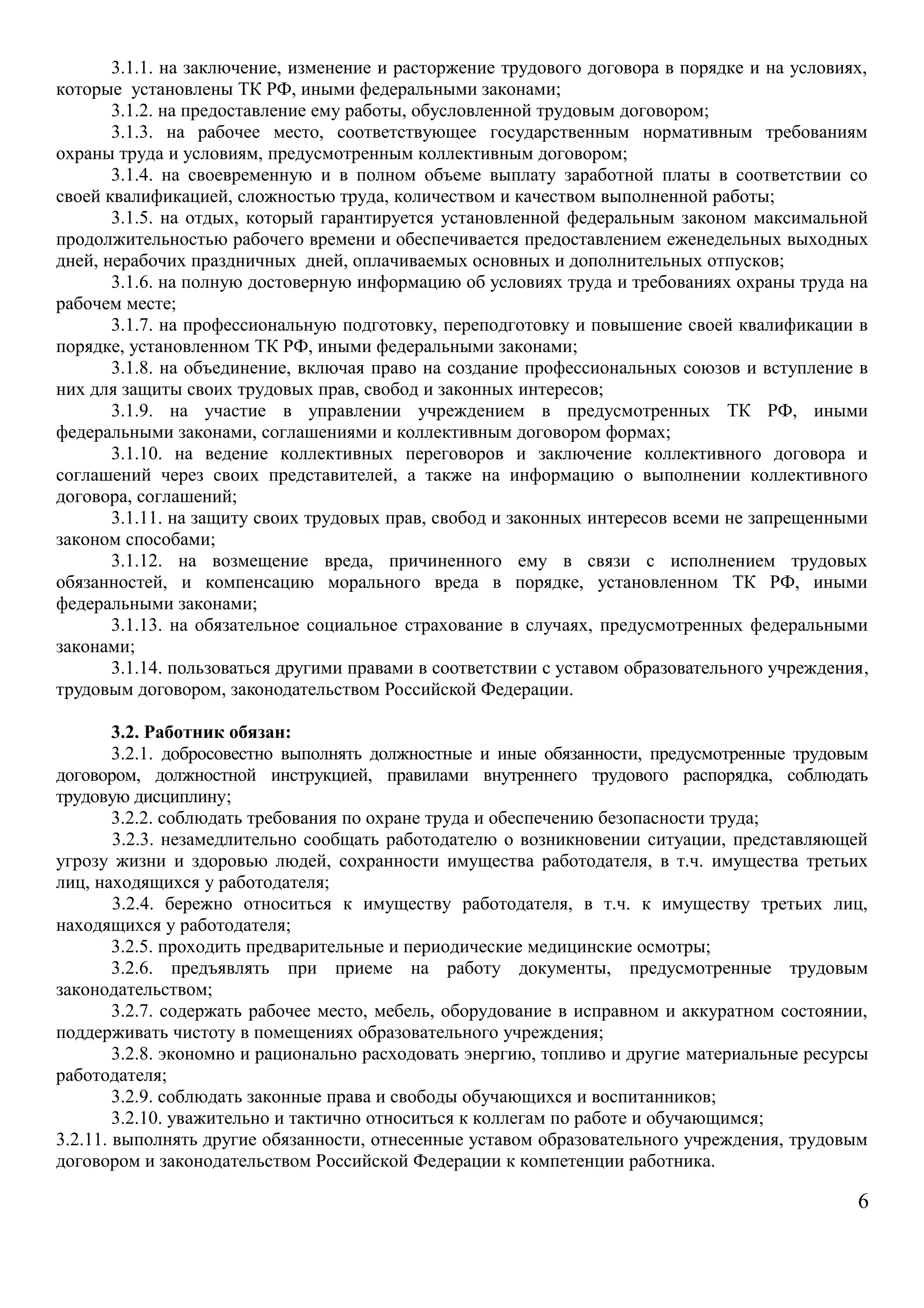3.1.1. на заключение, изменение и расторжение трудового договора в порядке и на условиях, 
которые установлены ТК РФ, иными федеральными законами; 
3.1.2. на предоставление ему работы, обусловленной трудовым договором; 
3.1.3. на рабочее место, соответствующее государственным нормативным требованиям 
охраны труда и условиям, предусмотренным коллективным договором; 
3.1.4. на своевременную и в полном объеме выплату заработной платы в соответствии со 
своей квалификацией, сложностью труда, количеством и качеством выполненной работы; 
3.1.5. на отдых, который гарантируется установленной федеральным законом максимальной 
продолжительностью рабочего времени и обеспечивается предоставлением еженедельных выходных 
дней, нерабочих праздничных дней, оплачиваемых основных и дополнительных отпусков; 
3.1.6. на полную достоверную информацию об условиях труда и требованиях охраны труда на 
рабочем месте; 
3.1.7. на профессиональную подготовку, переподготовку и повышение своей квалификации в 
порядке, установленном ТК РФ, иными федеральными законами; 
3.1.8. на объединение, включая право на создание профессиональных союзов и вступление в 
них для защиты своих трудовых прав, свобод и законных интересов; 
3.1.9. на участие в управлении учреждением в предусмотренных ТК РФ, иными 
федеральными законами, соглашениями и коллективным договором формах; 
3.1.10. на ведение коллективных переговоров и заключение коллективного договора и 
соглашений через своих представителей, а также на информацию о выполнении коллективного 
договора, соглашений; 
3.1.11. на защиту своих трудовых прав, свобод и законных интересов всеми не запрещенными 
законом способами; 
3.1.12. на возмещение вреда, причиненного ему в связи с исполнением трудовых 
обязанностей, и компенсацию морального вреда в порядке, установленном ТК РФ, иными 
федеральными законами; 
3.1.13. на обязательное социальное страхование в случаях, предусмотренных федеральными 
законами; 
3.1.14. пользоваться другими правами в соответствии с уставом образовательного учреждения, 
трудовым договором, законодательством Российской Федерации. 
3.2. Работник обязан: 
3.2.1. добросовестно выполнять должностные и иные обязанности, предусмотренные трудовым 
договором, должностной инструкцией, правилами внутреннего трудового распорядка, соблюдать 
трудовую дисциплину; 
3.2.2. соблюдать требования по охране труда и обеспечению безопасности труда; 
3.2.3. незамедлительно сообщать работодателю о возникновении ситуации, представляющей 
угрозу жизни и здоровью людей, сохранности имущества работодателя, в т.ч. имущества третьих 
лиц, находящихся у работодателя; 
3.2.4. бережно относиться к имуществу работодателя, в т.ч. к имуществу третьих лиц, 
находящихся у работодателя; 
3.2.5. проходить предварительные и периодические медицинские осмотры; 
3.2.6. предъявлять при приеме на работу документы, предусмотренные трудовым 
законодательством; 
3.2.7. содержать рабочее место, мебель, оборудование в исправном и аккуратном состоянии, 
поддерживать чистоту в помещениях образовательного учреждения; 
3.2.8. экономно и рационально расходовать энергию, топливо и другие материальные ресурсы 
работодателя; 
3.2.9. соблюдать законные права и свободы обучающихся и воспитанников; 
3.2.10. уважительно и тактично относиться к коллегам по работе и обучающимся; 
3.2.11. выполнять другие обязанности, отнесенные уставом образовательного учреждения, трудовым 
договором и законодательством Российской Федерации к компетенции работника. 
6 
 