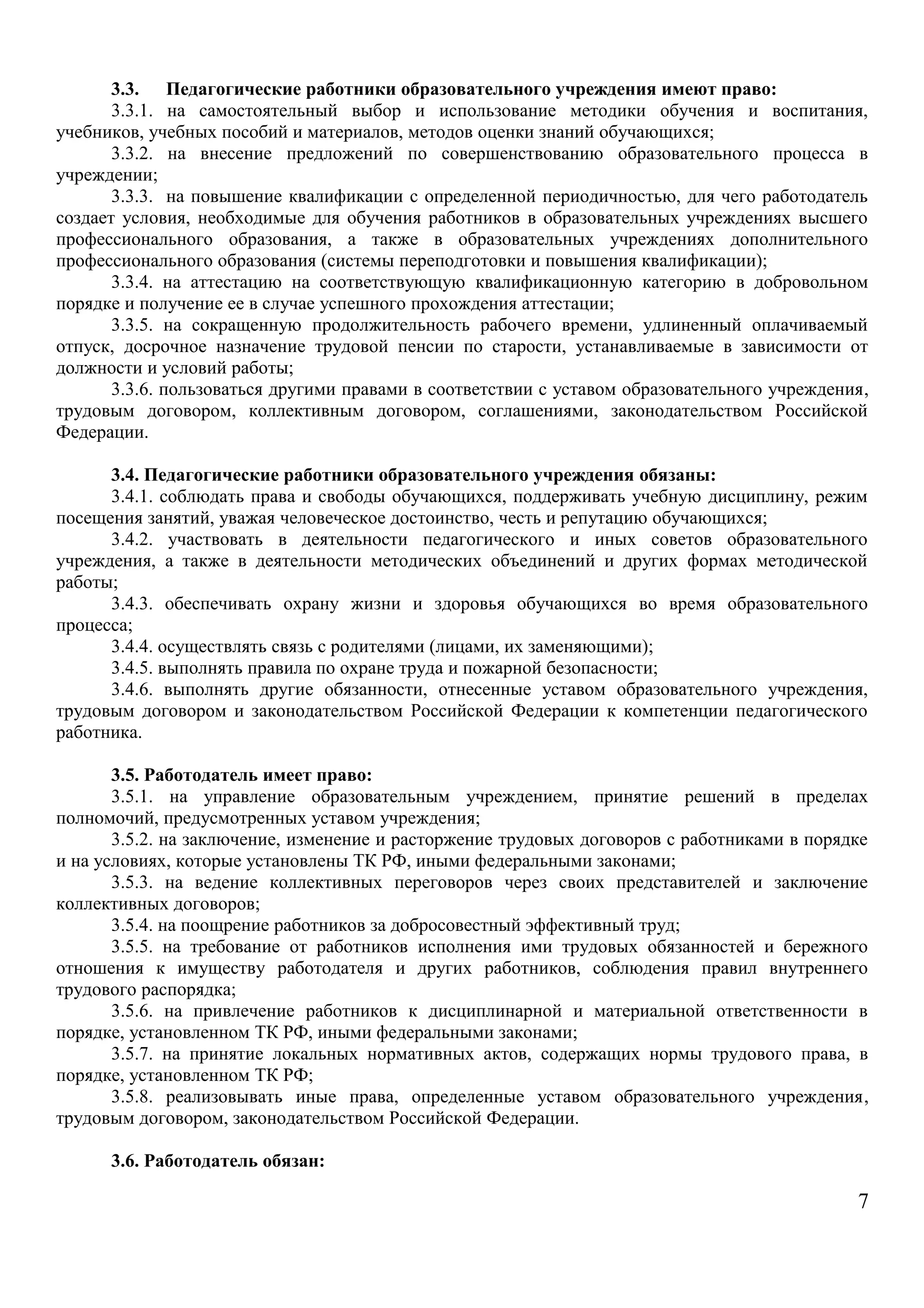 3.3. Педагогические работники образовательного учреждения имеют право: 
3.3.1. на самостоятельный выбор и использование методики обучения и воспитания, 
учебников, учебных пособий и материалов, методов оценки знаний обучающихся; 
3.3.2. на внесение предложений по совершенствованию образовательного процесса в 
учреждении; 
3.3.3. на повышение квалификации с определенной периодичностью, для чего работодатель 
создает условия, необходимые для обучения работников в образовательных учреждениях высшего 
профессионального образования, а также в образовательных учреждениях дополнительного 
профессионального образования (системы переподготовки и повышения квалификации); 
3.3.4. на аттестацию на соответствующую квалификационную категорию в добровольном 
порядке и получение ее в случае успешного прохождения аттестации; 
3.3.5. на сокращенную продолжительность рабочего времени, удлиненный оплачиваемый 
отпуск, досрочное назначение трудовой пенсии по старости, устанавливаемые в зависимости от 
должности и условий работы; 
3.3.6. пользоваться другими правами в соответствии с уставом образовательного учреждения, 
трудовым договором, коллективным договором, соглашениями, законодательством Российской 
Федерации. 
3.4. Педагогические работники образовательного учреждения обязаны: 
3.4.1. соблюдать права и свободы обучающихся, поддерживать учебную дисциплину, режим 
посещения занятий, уважая человеческое достоинство, честь и репутацию обучающихся; 
3.4.2. участвовать в деятельности педагогического и иных советов образовательного 
учреждения, а также в деятельности методических объединений и других формах методической 
работы; 
3.4.3. обеспечивать охрану жизни и здоровья обучающихся во время образовательного 
процесса; 
3.4.4. осуществлять связь с родителями (лицами, их заменяющими); 
3.4.5. выполнять правила по охране труда и пожарной безопасности; 
3.4.6. выполнять другие обязанности, отнесенные уставом образовательного учреждения, 
трудовым договором и законодательством Российской Федерации к компетенции педагогического 
работника. 
3.5. Работодатель имеет право: 
3.5.1. на управление образовательным учреждением, принятие решений в пределах 
полномочий, предусмотренных уставом учреждения; 
3.5.2. на заключение, изменение и расторжение трудовых договоров с работниками в порядке 
и на условиях, которые установлены ТК РФ, иными федеральными законами; 
3.5.3. на ведение коллективных переговоров через своих представителей и заключение 
коллективных договоров; 
3.5.4. на поощрение работников за добросовестный эффективный труд; 
3.5.5. на требование от работников исполнения ими трудовых обязанностей и бережного 
отношения к имуществу работодателя и других работников, соблюдения правил внутреннего 
трудового распорядка; 
3.5.6. на привлечение работников к дисциплинарной и материальной ответственности в 
порядке, установленном ТК РФ, иными федеральными законами; 
3.5.7. на принятие локальных нормативных актов, содержащих нормы трудового права, в 
порядке, установленном ТК РФ; 
3.5.8. реализовывать иные права, определенные уставом образовательного учреждения, 
трудовым договором, законодательством Российской Федерации. 
3.6. Работодатель обязан: 
7 
 