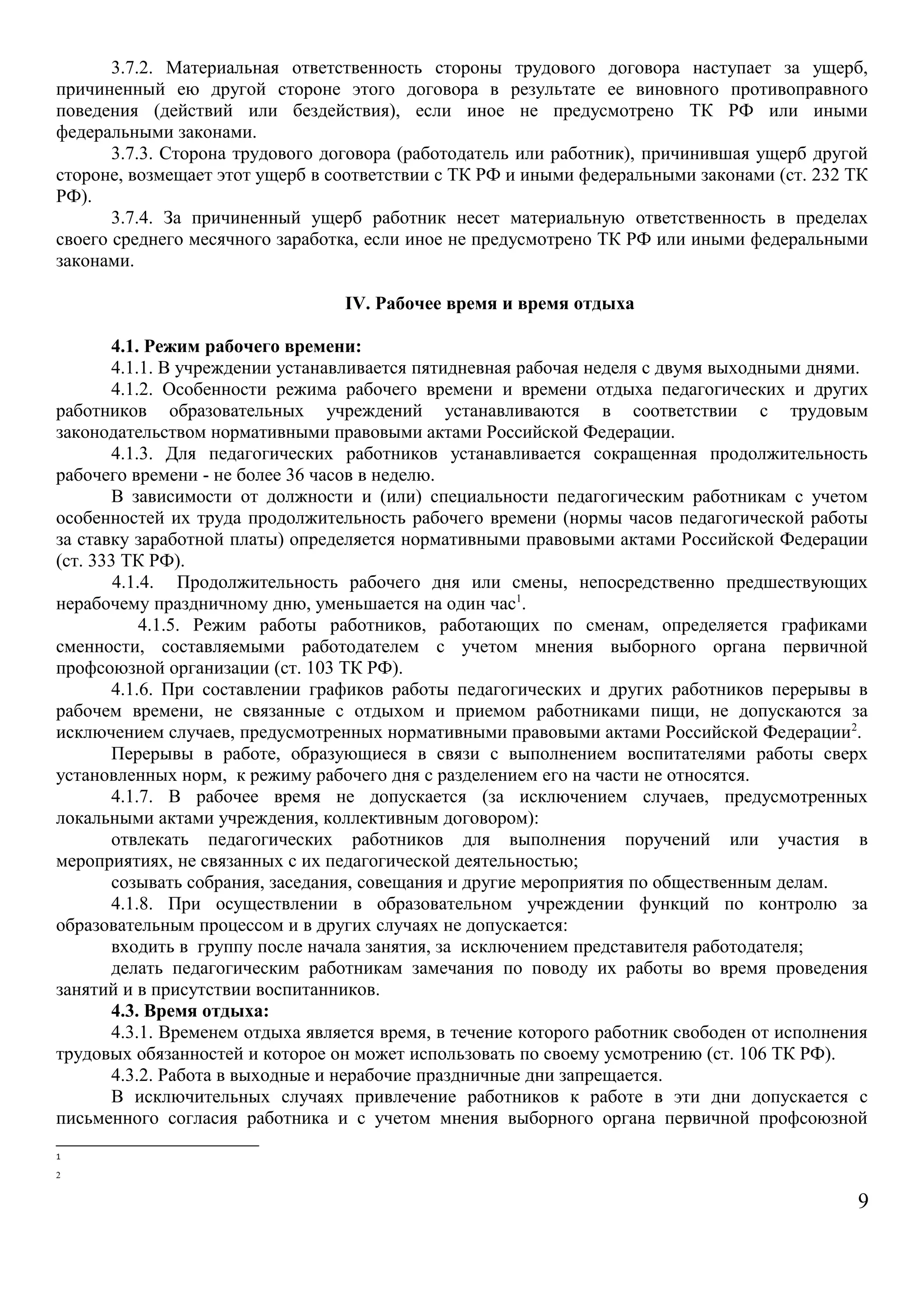 3.7.2. Материальная ответственность стороны трудового договора наступает за ущерб, 
причиненный ею другой стороне этого договора в результате ее виновного противоправного 
поведения (действий или бездействия), если иное не предусмотрено ТК РФ или иными 
федеральными законами. 
3.7.3. Сторона трудового договора (работодатель или работник), причинившая ущерб другой 
стороне, возмещает этот ущерб в соответствии с ТК РФ и иными федеральными законами (ст. 232 ТК 
РФ). 
3.7.4. За причиненный ущерб работник несет материальную ответственность в пределах 
своего среднего месячного заработка, если иное не предусмотрено ТК РФ или иными федеральными 
законами. 
IV. Рабочее время и время отдыха 
4.1. Режим рабочего времени: 
4.1.1. В учреждении устанавливается пятидневная рабочая неделя с двумя выходными днями. 
4.1.2. Особенности режима рабочего времени и времени отдыха педагогических и других 
работников образовательных учреждений устанавливаются в соответствии с трудовым 
законодательством нормативными правовыми актами Российской Федерации. 
4.1.3. Для педагогических работников устанавливается сокращенная продолжительность 
рабочего времени - не более 36 часов в неделю. 
В зависимости от должности и (или) специальности педагогическим работникам с учетом 
особенностей их труда продолжительность рабочего времени (нормы часов педагогической работы 
за ставку заработной платы) определяется нормативными правовыми актами Российской Федерации 
(ст. 333 ТК РФ). 
4.1.4. Продолжительность рабочего дня или смены, непосредственно предшествующих 
нерабочему праздничному дню, уменьшается на один час1. 
4.1.5. Режим работы работников, работающих по сменам, определяется графиками 
сменности, составляемыми работодателем с учетом мнения выборного органа первичной 
профсоюзной организации (ст. 103 ТК РФ). 
4.1.6. При составлении графиков работы педагогических и других работников перерывы в 
рабочем времени, не связанные с отдыхом и приемом работниками пищи, не допускаются за 
исключением случаев, предусмотренных нормативными правовыми актами Российской Федерации2. 
Перерывы в работе, образующиеся в связи с выполнением воспитателями работы сверх 
установленных норм, к режиму рабочего дня с разделением его на части не относятся. 
4.1.7. В рабочее время не допускается (за исключением случаев, предусмотренных 
локальными актами учреждения, коллективным договором): 
отвлекать педагогических работников для выполнения поручений или участия в 
мероприятиях, не связанных с их педагогической деятельностью; 
созывать собрания, заседания, совещания и другие мероприятия по общественным делам. 
4.1.8. При осуществлении в образовательном учреждении функций по контролю за 
образовательным процессом и в других случаях не допускается: 
входить в группу после начала занятия, за исключением представителя работодателя; 
делать педагогическим работникам замечания по поводу их работы во время проведения 
занятий и в присутствии воспитанников. 
4.3. Время отдыха: 
4.3.1. Временем отдыха является время, в течение которого работник свободен от исполнения 
трудовых обязанностей и которое он может использовать по своему усмотрению (ст. 106 ТК РФ). 
4.3.2. Работа в выходные и нерабочие праздничные дни запрещается. 
В исключительных случаях привлечение работников к работе в эти дни допускается с 
письменного согласия работника и с учетом мнения выборного органа первичной профсоюзной 
1 
2 
9 
 