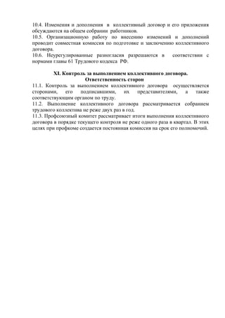 10.4. Изменения и дополнения в коллективный договор и его приложения 
обсуждаются на общем собрании работников. 
10.5. Организационную работу по внесению изменений и дополнений 
проводит совместная комиссия по подготовке и заключению коллективного 
договора. 
10.6. Неурегулированные разногласия разрешаются в соответствии с 
нормами главы 61 Трудового кодекса РФ. 
XI. Контроль за выполнением коллективного договора. 
Ответственность сторон 
11.1. Контроль за выполнением коллективного договора осуществляется 
сторонами, его подписавшими, их представителями, а также 
соответствующим органом по труду. 
11.2. Выполнение коллективного договора рассматривается собранием 
трудового коллектива не реже двух раз в год. 
11.3. Профсоюзный комитет рассматривает итоги выполнения коллективного 
договора в порядке текущего контроля не реже одного раза в квартал. В этих 
целях при профкоме создается постоянная комиссия на срок его полномочий. 
