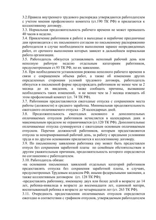 3.2.Правила внутреннего трудового распорядка утверждаются работодателем 
с учетом мнения профсоюзного комитета (ст.190 ТК РФ) и прилагаются к 
коллективному договору. 
3.3. Нормальная продолжительность рабочего времени не может превышать 
40 часов в неделю. 
3.4. Привлечение работников к работе в выходные и нерабочие праздничные 
дни производится с их письменного согласия по письменному распоряжению 
работодателя в случае необходимости выполнения заранее непредвиденных 
работ, от срочного выполнения которых зависит в дальнейшем нормальная 
работа организации. 
3.5. Работодатель обязуется устанавливать неполный рабочий день или 
неполную рабочую неделю отдельным категориям работников, 
предусмотренным ст.93 ТК РФ, по их заявлению. 
3.6. При необходимости установления режима неполного рабочего времени в 
связи с сокращением объема работ, а также об изменении других 
определенных сторонами условий трудового договора, работодатель 
обязуется в письменной форме предупреждать работников не менее чем за 2 
месяца до их введения, а также сообщать причины, вызвавшие 
необходимость таких изменений, и не менее чем за 3 месяца извещать об 
этом профсоюзный комитет (ст. 74 ТК РФ). 
3.7. Работникам предоставляются ежегодные отпуска с сохранением места 
работы (должности) и среднего заработка. Минимальная продолжительность 
ежегодного оплачиваемого отпуска – 28 календарных дней. 
3.8. Продолжительность ежегодных основного и дополнительных 
оплачиваемых отпусков работников исчисляется в календарных днях и 
максимальным пределом не ограничивается (ст.120 ТК РФ). Дополнительные 
оплачиваемые отпуска суммируются с ежегодным основным оплачиваемым 
отпуском. Перечни должностей работников, которым предоставляются 
отпуска за ненормированный рабочий день, за работу с вредными условиями 
труда и по другим основаниям прилагаются к коллективному договору. 
3.9. По письменному заявлению работника ему может быть предоставлен 
отпуск без сохранения заработной платы по семейным обстоятельствам и 
другим уважительным причинам, продолжительность которого определяется 
по соглашению с работодателем. 
3.10. Работодатель обязан: 
-на основании письменных заявлений отдельных категорий работников 
предоставлять отпуска без сохранения заработной платы, в случаях, 
предусмотренных Трудовым кодексом РФ, иными федеральными законами, а 
также коллективным договором (ст. 128 ТК РФ); 
-предоставлять работнику, имеющему двух или более детей в возрасте до 14 
лет, ребенка-инвалида в возрасте до восемнадцати лет, одинокой матери, 
воспитывающей ребенка в возрасте до четырнадцати лет (ст. 263 ТК РФ). 
3.11. Очередность предоставления оплачиваемых отпусков определяется 
ежегодно в соответствии с графиком отпусков, утверждаемым работодателем 
 