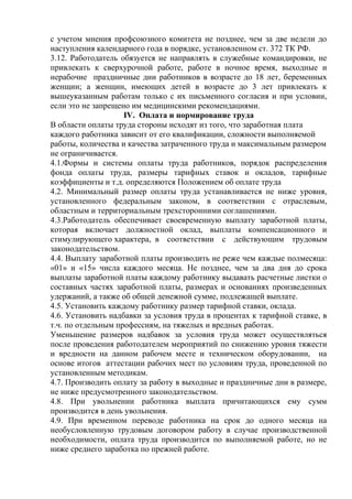 с учетом мнения профсоюзного комитета не позднее, чем за две недели до 
наступления календарного года в порядке, установленном ст. 372 ТК РФ. 
3.12. Работодатель обязуется не направлять в служебные командировки, не 
привлекать к сверхурочной работе, работе в ночное время, выходные и 
нерабочие праздничные дни работников в возрасте до 18 лет, беременных 
женщин; а женщин, имеющих детей в возрасте до 3 лет привлекать к 
вышеуказанным работам только с их письменного согласия и при условии, 
если это не запрещено им медицинскими рекомендациями. 
IV. Оплата и нормирование труда 
В области оплаты труда стороны исходят из того, что заработная плата 
каждого работника зависит от его квалификации, сложности выполняемой 
работы, количества и качества затраченного труда и максимальным размером 
не ограничивается. 
4.1.Формы и системы оплаты труда работников, порядок распределения 
фонда оплаты труда, размеры тарифных ставок и окладов, тарифные 
коэффициенты и т.д. определяются Положением об оплате труда 
4.2. Минимальный размер оплаты труда устанавливается не ниже уровня, 
установленного федеральным законом, в соответствии с отраслевым, 
областным и территориальным трехсторонними соглашениями. 
4.3.Работодатель обеспечивает своевременную выплату заработной платы, 
которая включает должностной оклад, выплаты компенсационного и 
стимулирующего характера, в соответствии с действующим трудовым 
законодательством. 
4.4. Выплату заработной платы производить не реже чем каждые полмесяца: 
«01» и «15» числа каждого месяца. Не позднее, чем за два дня до срока 
выплаты заработной платы каждому работнику выдавать расчетные листки о 
составных частях заработной платы, размерах и основаниях произведенных 
удержаний, а также об общей денежной сумме, подлежащей выплате. 
4.5. Установить каждому работнику размер тарифной ставки, оклада. 
4.6. Установить надбавки за условия труда в процентах к тарифной ставке, в 
т.ч. по отдельным профессиям, на тяжелых и вредных работах. 
Уменьшение размеров надбавок за условия труда может осуществляться 
после проведения работодателем мероприятий по снижению уровня тяжести 
и вредности на данном рабочем месте и техническом оборудовании, на 
основе итогов аттестации рабочих мест по условиям труда, проведенной по 
установленным методикам. 
4.7. Производить оплату за работу в выходные и праздничные дни в размере, 
не ниже предусмотренного законодательством. 
4.8. При увольнении работника выплата причитающихся ему сумм 
производится в день увольнения. 
4.9. При временном переводе работника на срок до одного месяца на 
необусловленную трудовым договором работу в случае производственной 
необходимости, оплата труда производится по выполняемой работе, но не 
ниже среднего заработка по прежней работе. 
 