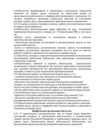 6.4.Обеспечить формирование и организовать деятельность совместной 
комиссии по охране труда, созданной на паритетной основе из 
представителей работодателя и профсоюзной организации в количестве 3-х 
человек. Разработать программу совместных действий по улучшению 
условий, охраны труда, предупреждению производственного травматизма . 
6.5. Создавать условия и оказывать помощь в работе уполномоченным лицам 
по охране труда профсоюза. 
6.6.Обеспечить конституционное право работника на труд, отвечающий 
требованиям безопасности и гигиены (ст. 37 Конституции РФ), в том числе 
на: 
-рабочее место, защищенное от воздействия вредных и опасных 
производственных факторов; 
- обеспечение средствами коллективной и индивидуальной защиты за счет 
средств работодателя; 
-льготы и компенсации, установленные законом, данным коллективным 
договором, соглашением, трудовым договором, если он занят на тяжелых 
работах и работах с вредными или опасными условиями труда; 
6.7.Заключить договор со страховой медицинской кампанией на медицинское 
обслуживание работников. Обеспечить всех работающих медицинскими 
страховыми полисами. 
6.8.Организовать, провести и оплатить обязательные периодические 
медицинские осмотры работников. Не допускать работников к выполнению 
ими трудовых обязанностей без прохождения обязательных медицинских 
осмотров, а также в случае медицинских противопоказаний. 
6.9. Организовать работу по обеспечению охраны труда, в т.ч.: 
-назначить должностных лиц, обученных в установленном порядке, 
ответственными за обеспечение охраны труда; 
-обеспечить постоянный, периодический оперативный и выборочный 
контроль за поддержанием условий труда и мер безопасности на рабочих 
местах согласно должностным инструкциям, инструкциям по охране труда; 
-обучать работников перед допуском к работе и в дальнейшем периодически 
в установленные сроки и в установленном порядке; 
-проводить аттестацию рабочих мест по условиям труда каждые 5 лет. 
-обеспечить приобретение и своевременную выдачу работникам 
сертифицированной специальной одежды, средств индивидуальной защиты. 
6.10.Предоставлять работникам, занятым на работах с вредными и опасными 
условиями труда доплату к тарифной ставке (окладу) за работу с вредными и 
опасными условиями труда. 
Профсоюзная организация обязуется: 
6.11. С привлечением уполномоченных лиц по охране труда проводить 
постоянный контроль за соблюдением работодателем и должностными 
лицами законов Российской Федерации и нормативных правовых актов об 
охране труда. Осуществлять выдачу работодателю обязательных для 
рассмотрения представлений об устранении выявленных нарушений 
 