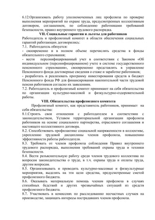 6.12.Организовать работу уполномоченных лиц профсоюза по проверке 
выполнения мероприятий по охране труда, предусмотренных коллективным 
договором, соглашением, по соблюдению работниками требований 
безопасности, правил внутреннего трудового распорядка. 
VII. Социальные гарантии и льготы для работников 
Работодатель и профсоюзный комитет в области обеспечения социальных 
гарантий работающих договорились: 
7.1. Работодатель обязуется: 
- своевременно и в полном объеме перечислять средства в фонды 
обязательного страхования; 
- вести персонифицированный учет в соответствии с Законом «Об 
индивидуальном (персонифицированном) учете в системе государственного 
пенсионного страхования», своевременно представлять в управление 
Пенсионного фонда достоверные сведения о стаже и заработке работников; 
- разработать и реализовать программу инвестирования средств в бюджет 
Пенсионного фонда РФ для финансирования накопительной части трудовой 
пенсии работников согласно их заявлениям. 
7.2. Работодатель и профсоюзный комитет принимают на себя обязательства 
по организации культурно-массовой и физкультурно-оздоровительной 
работы. 
VIII. Обязательства профсоюзного комитета 
Профсоюзный комитет, как представитель работников, принимает на 
себя обязательства: 
8.1.Строить свои отношения с работодателем в соответствии с 
законодательством, Уставом территориальной организации профсоюза 
работников на основе социального партнерства, отраслевого соглашения и 
настоящего коллективного договора. 
8.2. Способствовать профилактике социальной напряженности в коллективе, 
укреплению трудовой дисциплины членов профсоюза, повышению 
эффективности работы работодателя. 
8.3. Требовать от членов профсоюза соблюдения Правил внутреннего 
трудового распорядка, выполнения требований охраны труда и техники 
безопасности. 
8.4. Вести разъяснительную работу среди членов трудового коллектива по 
вопросам законодательства о труде, в т.ч. охраны труда и оплаты труда, 
другим вопросам. 
8.5. Организовывать и проводить культурно-массовые и физкультурные 
мероприятия, выделять на эти цели средства, предусмотренные сметой 
профсоюзного бюджета. 
8.6. Оказывать материальную помощь членам профсоюза в случаях 
стихийных бедствий и других чрезвычайных ситуаций из средств 
профсоюзного бюджета. 
8.7. Участвовать в комиссиях по расследованию несчастных случаев на 
производстве, защищать интересы пострадавших членов профсоюза. 
 