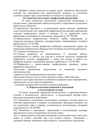 8.10. Избирать членов комиссии по охране труда, добиваться обеспечения 
условий для выполнения ими общественного контроля за состоянием 
условий и охраны труда, выполнением соглашения по охране труда. 
IX. Гарантии деятельности профсоюзной организации 
В целях содействия деятельности профсоюзной организации, в 
соответствии с действующим законодательством и отраслевым соглашением 
работодатель обязуется: 
9.1.Перечислять бесплатно в установленные сроки выплаты заработной 
платы на расчетный счет первичной профсоюзной организации предприятия 
членские профсоюзные взносы в размере 1% из заработной платы 
работников на основании их письменных заявлений (ст.377 ТК РФ). 
9.2.Предоставлять профсоюзному комитету любую информацию по 
социально-трудовым вопросам, непосредственно затрагивающую интересы 
работников (ст. 53 ТК РФ). 
9.3.Предоставлять членам профактива свободное оплачиваемое время для 
выполнения профсоюзных обязанностей в интересах коллектива работников. 
9.4. Стороны договорились, что: 
9.4.1.Члены профкома, не освобожденные от основной работы, 
освобождаются от работы для участия в качестве делегатов созываемых 
профсоюзом съездов, конференций, а также для участия в работе его 
выборных органов с сохранением среднего заработка (ст. 374 ТК РФ). 
9.4.2Профкомом и вышестоящими профсоюзными органами членам 
профсоюза оказывается: 
-бесплатная юридическая консультация по вопросами трудового 
законодательства; 
-защита в случае индивидуального трудового спора; 
-бесплатная защита в суде в случае трудового спора с работодателем; 
-участие в культурно-массовых и спортивно-оздоровительных мероприятиях, 
организуемых за счет средств профсоюза; 
- получение материальной помощи из средств профсоюза. 
Х. Порядок внесения изменений и дополнений 
в коллективный договор 
В случае изменения финансово-экономических и производственных 
условий и возможностей работодателя в коллективный договор могут 
вноситься изменения и дополнения. 
10.1. Изменения и дополнения коллективного договора в течение срока его 
действия производятся в порядке, установленном Трудовым кодексом для 
его заключения либо в порядке, установленном коллективным договором 
(определить) (ст. 44 ТК РФ). 
10.2. Изменения и дополнения приложений к коллективному договору 
производятся только по взаимному согласию сторон. 
10.3. С инициативой по внесению изменений и дополнений может выступать 
любая из сторон, уведомив при этом вторую сторону письменно, с 
указанием причин, вызвавших необходимость изменения или дополнения. 
 