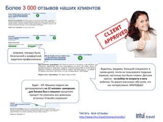 Более 3 000 отзывов наших клиентов 
Водитель, (видимо, большой специалист в 
своем деле), почти не пользовался педалью 
тормоза, настолько все было плавно. Детские 
кресла - на выбор по возрасту и весу 
ребенка. По дороге рассказал обо всем, что 
нас интересовало. МОЛОДЦЫ! 
..вовремя, поездка была 
безопасной и комфортной, 
водители-профессионалы 
будет - VIP. Машину подали как 
договаривались на 12 человек- шикарную. 
..для багажа был к машине прицеплен 
прицеп! Ну оооочень все довольны 
остались! Спасибо огромное! 
Читать все отзывы 
http://www.intui.travel/reviews/transfer/ 
 