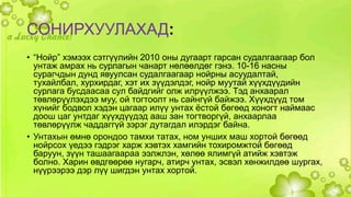 СОНИРХУУЛАХАД: 
• “Нойр” хэмээх сэтгүүлийн 2010 оны дугаарт гарсан судалгаагаар бол 
унтаж амрах нь сурлагын чанарт нөлөөлдөг гэнэ. 10-16 насны 
сурагчдын дунд явуулсан судалгаагаар нойрны асуудалтай, 
тухайлбал, хурхирдаг, хэт их зүүдэлдэг, нойр муутай хүүхдүүдийн 
сурлага бусдаасаа сул байдгийг олж илрүүлжээ. Тэд анхаарал 
төвлөрүүлэхдээ муу, ой тогтоолт нь сайнгүй байжээ. Хүүхдүүд том 
хүнийг бодвол хэдэн цагаар илүү унтах ёстой бөгөөд хоногт наймаас 
доош цаг унтдаг хүүхдүүдэд ааш зан тогтворгүй, анхаарлаа 
төвлөрүүлж чаддаггүй зэрэг дутагдал илэрдэг байна. 
• Унтахын өмнө орондоо тамхи татах, ном унших маш хортой бөгөөд 
нойрсох үедээ гэдрэг харж хэвтэх хамгийн тохиромжтой бөгөөд 
баруун, зүүн ташаагаараа ээлжлэн, хөлөө ялимгүй атийж хэвтэж 
болно. Харин өвдгөөрөө нугарч, атирч унтах, эсвэл хөнжилдөө шургах, 
нүүрээрээ дэр лүү шигдэн унтах хортой. 
 