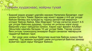 Түүхийн хуудаснаас, нойрны тухай 
• Бидний мэдэх алдарт цэргийн жанжин Напелион Бонапарт, нэрт 
зохион бүтээгч Томас Эдисон нар хоногт ердөө л 4-6 цаг унтдаг 
байсан бөгөөд энэ хугацаа нь тэдэнд хангалттай амралтыг 
олгодог байсан байна. Мөн Маргарет Тэтчер нэгэнтээ хоногт 4-5 
цаг унтдаг байснаа дурдаад, түүнээс их унтасны хэрэг юунд 
байдгийн учрыг гайхдагаа хэлжээ. Харин нэрт физикч Альберт 
Эйнштейн хамгийн багадаа 10 цаг унтдаг байв. Тэрээр үүнээс 
бага унтсан тохиолдолд анхаарал бодол санаагаа төвлөрүүлж 
чаддаггүй байсан гэдэг. 
• Эрт дээр үеэс нойрыг буруугаар ашиглаж байсан хүмүүс бол 
циркчид. Тэд жаахан хүүхдийг шөнө унтуулахгүй байлгах замаар 
жүжигчин одой нарыг бэлддэг байжээ. 
 