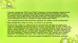Онол 
• Түүхийн хуудаснаа 1953 оныг Нойр Судлалын төрсөн өдрөөр тэмдэглэжээ. 
АНУ Чикагогийн Их Сургуулийн доктор Клейтман ахлах ангийн оюутан 
Ю.Азеринскийтэй хамтран унтаж буй хүний нүдний хөдөлгөөнийг судлаж 
эхэлснээр нойр албан ёсоор судлагдах болжээ. Сонирхуулахад хүний нүд 
унтаж байхдаа 90 минут тутамд нэг удаа хөдөлгөдөг байна. 
• Хүн амьдралынхаа ойролцоогоор гуравны нэг хувийг унтаж өнгөрүүлдэг. 
• Ерөнхийдөө бол нойр нь өнгөц, гүн гэсэн 2 үе шаттай. 
• Хүний өнгөц нойр гүн нойрноосоо их үргэлжилдэг бөгөөд энэ үедээ хүн 
зүүдэлж, заримдаа орчныхоо юмсыг сонсож, хүлээж авах нь бий. Харин гүн 
нойр нь богинохоноос маш богионхон хугацаатай бөгөөд чухам энэ л үед хүн 
амарч чаддаг байна. Гүн нойрны үед хүн зүүдэлдэггүй гэж үздэг бөгөөд энэ 
үед гадны ямарч дохиог хүлээж авах чадваргүй байдаг. Үүний энгийн жишээ 
бол бид заримдаа "ширээн дээрээ хэдхээн минут дуг хийцэн чинь сайхан 
амарлаа" гэж ярьдаг шүү дээ. Тэр л үед бид гүн нойронд автаад сэрдэг. 
• Нойрны үйл ажиллагааг электроэнцефалограф/EEG/ багажаар судалдаг. 
 