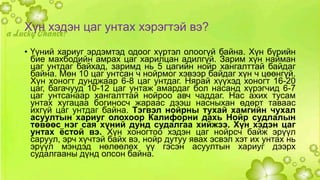 Хүн хэдэн цаг унтах хэрэгтэй вэ? 
• Үүний хариуг эрдэмтэд одоог хүртэл олоогүй байна. Хүн бүрийн 
бие махбодийн амрах цаг харилцан адилгүй. Зарим хүн найман 
цаг унтдаг байхад, заримд нь 5 цагийн нойр хангалттай байдаг 
байна. Мөн 10 цаг унтсан ч нойрмог хэвээр байдаг хүн ч цөөнгүй. 
Хүн хоногт дунджаар 6-8 цаг унтдаг. Нярай хүүхэд хоногт 16-20 
цаг, багачууд 10-12 цаг унтаж амардаг бол насанд хүрэгчид 6-7 
цаг унтсанаар хангалттай нойроо авч чаддаг. Нас ахих тусам 
унтах хугацаа богиносч жараас дээш насныхан өдөрт таваас 
ихгүй цаг унтдаг байна. Тэгвэл нойрны тухай хамгийн чухал 
асуултын хариуг олохоор Калифорни дахь Нойр судлалын 
төвөөс нэг сая хүний дунд судалгаа хийжээ. Хүн хэдэн цаг 
унтах ёстой вэ. Хүн хоногтоо хэдэн цаг нойрсч байж эрүүл 
саруул, эрч хүчтэй байх вэ, нойр дутуу явах эсвэл хэт их унтах нь 
эрүүл мэндэд нөлөөлөх үү гэсэн асуултын хариуг дээрх 
судалгааны дүнд олсон байна. 
 