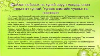 Сайхан нойрсох нь хүний эрүүл мэндэд олон 
талын ач тустай. Үүнээс хамгийн чухлыг нь 
нэрлэвэл 
• - Урт наслах. Нью-Йорк дахь Рузвельтийн эмнэлгийн нойр судлалын эмч Ж.Рэймондын нотолсноор сайн унтаж 
амрах нь урт наслахын нэг үндэс болдог. Гэхдээ сайн унтана гэдэг нь үд болтол унтахын нэр биш бөгөөд 
зохистой хугацаанд гүн нойрсч, биеэ амраахыг хэлж байгаа юм шүү. 
• -Ой тогтоолт сайжрах. Хүнийг унтаж амарч байх үед ой тогтоолтын чадвар сайжрах процесс тархинд явагддаг 
байна. Тиймээс хэрэв гадаад хэл шинээр сурахаас эхлээд ямар нэгэн зүйлийг цээжлэх, ой ухаандаа тэмдэглэж 
авах хэрэгтэй байгаа бол ном шагайхын хажуугаар нойр алдахгүй байх нь чухал ажээ. 
• -Хавдрын эрсдлийг бууруулна. Сайн нойрсох нь зүрхний өвчин, диабет болон эрт хөгшрөх, даралт ихдэхээс 
сэргийлдэг. Харин дээрх өвчлөлүүд нь хавдар үүсэх гол шалтгаан болдог. Хоногт зургаагаас бага цаг унтдаг хүнд 
хавдрын эс илүү хурдан үүсдэг бөгөөд зүрхний шигдээсээр өвчлөх магадлал бусдаас өндөр байдаг. Үүнийг 
батлах жишээ бол нойргүйдэх 
• -Стресс тайлна. Нойр стрессийн төвшин бууруулдаг нь аль хэдийнэ судалгаагаар нотлогджээ. Учир нь, аливаа 
бухимдал, ядаргаанаас үүдсэн цусны даралт ихсэх явдлыг нойрсох үед хяналтад авдаг байна. 
• -Замын ослоос сэргийлнэ. АНУ-ын 2009 оны статистик мэдээллээр зам дээр нойрмоглож явснаас болоод осол 
гаргасан жолооч нарын тоо согтуу үедээ осолдсон хүмүүсээс хэд дахин илүү байжээ. 
• -Турна. Жингээ хасахыг хүсч байгаа бол эртхэн орондоо орохыг зөвлөж байна. Сайн унтаж амарснаар жин хаях 
нөхцөл 56 хувиар дээшилдэг байна. Нөгөө талаар нойр муутай явах нь өлсөх мэдрэмжийг илүү төрүүлдэг гэнэ. . 
 
