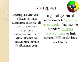 Интернет 
всемирная система 
объединённых 
компьютерных сетей 
для хранения и 
передачи 
информации. Часто 
упоминается как 
Всемирная сеть и 
Глобальная сеть. 
a global system of 
interconnected comput 
er networks that use the 
standard Internet 
protocol suite to link 
several billion devices 
worldwide. 
 
